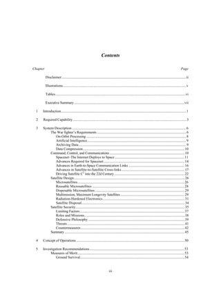 Contents 
Chapter Page 
Disclaimer..........................................................................................................................................ii 
Illustrations.........................................................................................................................................v 
Tables................................................................................................................................................vi 
Executive Summary ..........................................................................................................................vii 
1 Introduction...........................................................................................................................................1 
2 Required Capability..............................................................................................................................3 
3 System Description ...............................................................................................................................6 
The War fighter’s Requirements ...................................................................................................6 
On-Orbit Processing ...............................................................................................................8 
Artificial Intelligence..............................................................................................................9 
Archiving Data........................................................................................................................9 
Data Compression.................................................................................................................10 
Command, Control, and Communications ...................................................................................10 
Spacenet–The Internet Deploys to Space ..............................................................................11 
Advances Required for Spacenet..........................................................................................14 
Advances in Earth-to-Space Communication Links ..............................................................16 
Advances in Satellite-to-Satellite Cross-links ......................................................................17 
Driving Satellite C2 into the 22d Century..............................................................................22 
Satellite Design...........................................................................................................................26 
Microsatellites ......................................................................................................................26 
Reusable Microsatellites ......................................................................................................28 
Disposable Microsatellites ...................................................................................................29 
Multimission, Maximum Longevity Satellites .......................................................................29 
Radiation-Hardened Electronics...........................................................................................31 
Satellite Disposal..................................................................................................................34 
Satellite Security.........................................................................................................................35 
Limiting Factors....................................................................................................................37 
Roles and Missions...............................................................................................................38 
Defensive Philosophy ...........................................................................................................39 
Threats ..................................................................................................................................41 
Countermeasures...................................................................................................................42 
Summary.....................................................................................................................................45 
4 Concept of Operations ........................................................................................................................50 
5 Investigation Recommendations..........................................................................................................53 
Measures of Merit.......................................................................................................................53 
Ground Survival....................................................................................................................54 
iii 
 