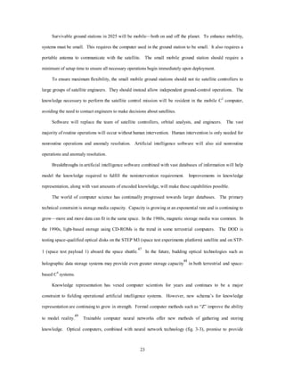 Survivable ground stations in 2025 will be mobile—both on and off the planet. To enhance mobility, 
systems must be small. This requires the computer used in the ground station to be small. It also requires a 
portable antenna to communicate with the satellite. The small mobile ground station should require a 
minimum of setup time to ensure all necessary operations begin immediately upon deployment. 
To ensure maximum flexibility, the small mobile ground stations should not tie satellite controllers to 
large groups of satellite engineers. They should instead allow independent ground-control operations. The 
knowledge necessary to perform the satellite control mission will be resident in the mobile C2 computer, 
avoiding the need to contact engineers to make decisions about satellites. 
Software will replace the team of satellite controllers, orbital analysts, and engineers. The vast 
majority of routine operations will occur without human intervention. Human intervention is only needed for 
nonroutine operations and anomaly resolution. Artificial intelligence software will also aid nonroutine 
23 
operations and anomaly resolution. 
Breakthroughs in artificial intelligence software combined with vast databases of information will help 
model the knowledge required to fulfill the nonintervention requirement. Improvements in knowledge 
representation, along with vast amounts of encoded knowledge, will make these capabilities possible. 
The world of computer science has continually progressed towards larger databases. The primary 
technical constraint is storage media capacity. Capacity is growing at an exponential rate and is continuing to 
grow—more and more data can fit in the same space. In the 1980s, magnetic storage media was common. In 
the 1990s, light-based storage using CD-ROMs is the trend in some terrestrial computers. The DOD is 
testing space-qualified optical disks on the STEP M3 (space test experiments platform) satellite and on STP- 
1 (space test payload 1) aboard the space shuttle.47 In the future, budding optical technologies such as 
holographic data storage systems may provide even greater storage capacity48 in both terrestrial and space-based 
C4 systems. 
Knowledge representation has vexed computer scientists for years and continues to be a major 
constraint to fielding operational artificial intelligence systems. However, new schema’s for knowledge 
representation are continuing to grow in strength. Formal computer methods such as “Z” improve the ability 
to model reality.49 Trainable computer neural networks offer new methods of gathering and storing 
knowledge. Optical computers, combined with neural network technology (fig. 3-3), promise to provide 
 