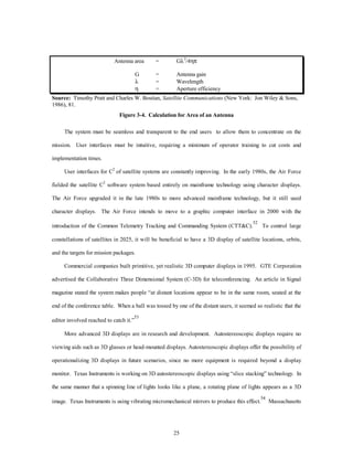 Antenna area = Gl2/4hp 
G = Antenna gain 
l = Wavelength 
h  = Aperture efficiency 
Source: Timothy Pratt and Charles W. Bostian, Satellite Communications (New York: Jon Wiley & Sons, 
1986), 81. 
Figure 3-4. Calculation for Area of an Antenna 
The system must be seamless and transparent to the end users to allow them to concentrate on the 
mission. User interfaces must be intuitive, requiring a minimum of operator training to cut costs and 
25 
implementation times. 
User interfaces for C2 of satellite systems are constantly improving. In the early 1980s, the Air Force 
fielded the satellite C2 software system based entirely on mainframe technology using character displays. 
The Air Force upgraded it in the late 1980s to more advanced mainframe technology, but it still used 
character displays. The Air Force intends to move to a graphic computer interface in 2000 with the 
introduction of the Common Telemetry Tracking and Commanding System (CTT&C).52 To control large 
constellations of satellites in 2025, it will be beneficial to have a 3D display of satellite locations, orbits, 
and the targets for mission packages. 
Commercial companies built primitive, yet realistic 3D computer displays in 1995. GTE Corporation 
advertised the Collaborative Three Dimensional System (C-3D) for teleconferencing. An article in Signal 
magazine stated the system makes people “at distant locations appear to be in the same room, seated at the 
end of the conference table. When a ball was tossed by one of the distant users, it seemed so realistic that the 
editor involved reached to catch it.”53 
More advanced 3D displays are in research and development. Autostereoscopic displays require no 
viewing aids such as 3D glasses or head-mounted displays. Autostereoscopic displays offer the possibility of 
operationalizing 3D displays in future scenarios, since no more equipment is required beyond a display 
monitor. Texas Instruments is working on 3D autostereoscopic displays using “slice stacking” technology. In 
the same manner that a spinning line of lights looks like a plane, a rotating plane of lights appears as a 3D 
image. Texas Instruments is using vibrating micromechanical mirrors to produce this effect.54 Massachusetts 
 