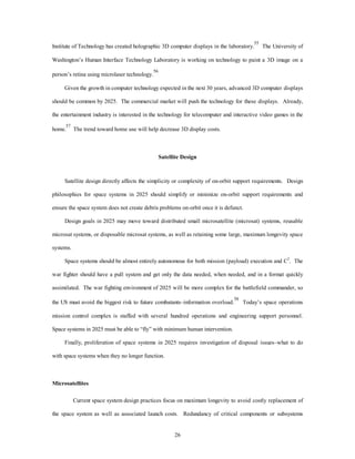 Institute of Technology has created holographic 3D computer displays in the laboratory.55 The University of 
Washington’s Human Interface Technology Laboratory is working on technology to paint a 3D image on a 
26 
person’s retina using microlaser technology.56 
Given the growth in computer technology expected in the next 30 years, advanced 3D computer displays 
should be common by 2025. The commercial market will push the technology for these displays. Already, 
the entertainment industry is interested in the technology for telecomputer and interactive video games in the 
home.57 The trend toward home use will help decrease 3D display costs. 
Satellite Design 
Satellite design directly affects the simplicity or complexity of on-orbit support requirements. Design 
philosophies for space systems in 2025 should simplify or minimize on-orbit support requirements and 
ensure the space system does not create debris problems on-orbit once it is defunct. 
Design goals in 2025 may move toward distributed small microsatellite (microsat) systems, reusable 
microsat systems, or disposable microsat systems, as well as retaining some large, maximum longevity space 
systems. 
Space systems should be almost entirely autonomous for both mission (payload) execution and C2. The 
war fighter should have a pull system and get only the data needed, when needed, and in a format quickly 
assimilated. The war fighting environment of 2025 will be more complex for the battlefield commander, so 
the US must avoid the biggest risk to future combatants–information overload.58 Today’s space operations 
mission control complex is staffed with several hundred operations and engineering support personnel. 
Space systems in 2025 must be able to “fly” with minimum human intervention. 
Finally, proliferation of space systems in 2025 requires investigation of disposal issues–what to do 
with space systems when they no longer function. 
Microsatellites 
Current space system design practices focus on maximum longevity to avoid costly replacement of 
the space system as well as associated launch costs. Redundancy of critical components or subsystems 
 