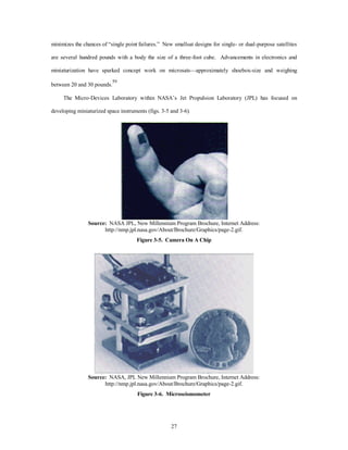 minimizes the chances of “single point failures.” New smallsat designs for single- or dual-purpose satellites 
are several hundred pounds with a body the size of a three-foot cube. Advancements in electronics and 
miniaturization have sparked concept work on microsats—approximately shoebox-size and weighing 
27 
between 20 and 30 pounds.59 
The Micro-Devices Laboratory within NASA’s Jet Propulsion Laboratory (JPL) has focused on 
developing miniaturized space instruments (figs. 3-5 and 3-6). 
Source: NASA JPL, New Millennium Program Brochure, Internet Address: 
http://nmp.jpl.nasa.gov/About/Brochure/Graphics/page-2.gif. 
Figure 3-5. Camera On A Chip 
Source: NASA, JPL New Millennium Program Brochure, Internet Address: 
http://nmp.jpl.nasa.gov/About/Brochure/Graphics/page-2.gif. 
Figure 3-6. Microseismometer 
 