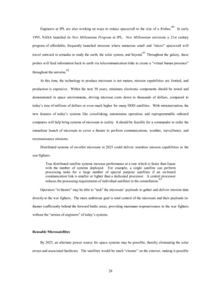 Engineers at JPL are also working on ways to reduce spacecraft to the size of a frisbee.60 In early 
1995, NASA launched its New Millennium Program at JPL. New Millennium envisions a 21st century 
program of affordable, frequently launched missions where numerous small and “micro” spacecraft will 
travel outward in armadas to study the earth, the solar system, and beyond.61 Throughout the galaxy, these 
probes will feed information back to earth via telecommunication links to create a “virtual human presence” 
28 
throughout the universe.62 
At this time, the technology to produce microsats is not mature, mission capabilities are limited, and 
production is expensive. Within the next 30 years, miniature electronic components should be tested and 
demonstrated in space environments, driving microsat costs down to thousands of dollars, compared to 
today’s tens of millions of dollars or even much higher for many DOD satellites. With miniaturization, the 
new features of today’s systems like crosslinking, autonomous operation, and reprogrammable onboard 
computers will help bring systems of microsats to reality. It should be feasible for a commander to order the 
immediate launch of microsats to cover a theater to perform communications, weather, surveillance, and 
reconnaissance missions. 
Distributed systems of on-orbit microsats in 2025 could deliver seamless mission capabilities to the 
war fighters. 
True distributed satellite systems increase performance at a rate which is faster than linear 
with the number of systems deployed. For example, a single satellite can perform 
processing tasks for a large number of special purpose satellites if an on-board 
communication link is smaller or lighter than a dedicated processor. A central processor 
reduces the processing requirements of individual satellites in the constellation.63 
Operators “in theater” may be able to “task” the microsats’ payloads to gather and deliver mission data 
directly to the war fighters. The more ambitious goal is total control of the microsats and their payloads in-theater 
(sufficiently behind the forward battle area), providing maximum responsiveness to the war fighters 
without the “armies of engineers” of today’s systems. 
Reusable Microsatellites 
By 2025, an alternate power source for space systems may be possible, thereby eliminating the solar 
arrays and associated hardware. The satellites would be much “cleaner” on the exterior, making it possible 
 