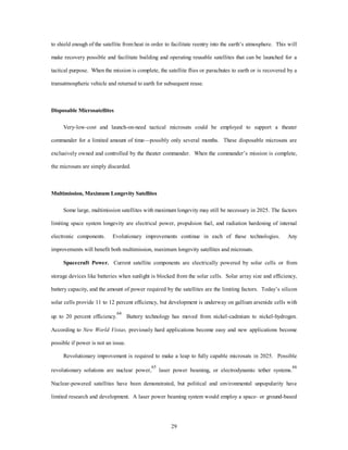 to shield enough of the satellite from heat in order to facilitate reentry into the earth’s atmosphere. This will 
make recovery possible and facilitate building and operating reusable satellites that can be launched for a 
tactical purpose. When the mission is complete, the satellite flies or parachutes to earth or is recovered by a 
transatmospheric vehicle and returned to earth for subsequent reuse. 
29 
Disposable Microsatellites 
Very-low-cost and launch-on-need tactical microsats could be employed to support a theater 
commander for a limited amount of time—possibly only several months. These disposable microsats are 
exclusively owned and controlled by the theater commander. When the commander’s mission is complete, 
the microsats are simply discarded. 
Multimission, Maximum Longevity Satellites 
Some large, multimission satellites with maximum longevity may still be necessary in 2025. The factors 
limiting space system longevity are electrical power, propulsion fuel, and radiation hardening of internal 
electronic components. Evolutionary improvements continue in each of these technologies. Any 
improvements will benefit both multimission, maximum longevity satellites and microsats. 
Spacecraft Power. Current satellite components are electrically powered by solar cells or from 
storage devices like batteries when sunlight is blocked from the solar cells. Solar array size and efficiency, 
battery capacity, and the amount of power required by the satellites are the limiting factors. Today’s silicon 
solar cells provide 11 to 12 percent efficiency, but development is underway on gallium arsenide cells with 
up to 20 percent efficiency.64 Battery technology has moved from nickel-cadmium to nickel-hydrogen. 
According to New World Vistas, previously hard applications become easy and new applications become 
possible if power is not an issue. 
Revolutionary improvement is required to make a leap to fully capable microsats in 2025. Possible 
revolutionary solutions are nuclear power,65 laser power beaming, or electrodynamic tether systems.66 
Nuclear-powered satellites have been demonstrated, but political and environmental unpopularity have 
limited research and development. A laser power beaming system would employ a space- or ground-based 
 