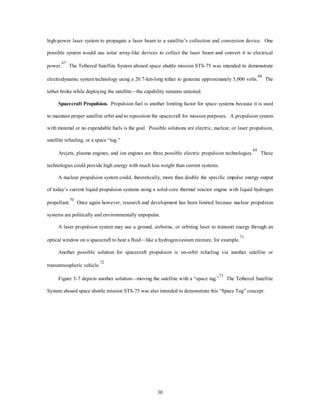 high-power laser system to propagate a laser beam to a satellite’s collection and conversion device. One 
possible system would use solar array-like devices to collect the laser beam and convert it to electrical 
power.67 The Tethered Satellite System aboard space shuttle mission STS-75 was intended to demonstrate 
electrodynamic system technology using a 20.7-km-long tether to generate approximately 5,000 volts.68 The 
tether broke while deploying the satellite—the capability remains untested. 
Spacecraft Propulsion. Propulsion fuel is another limiting factor for space systems because it is used 
to maintain proper satellite orbit and to reposition the spacecraft for mission purposes. A propulsion system 
with minimal or no expendable fuels is the goal. Possible solutions are electric, nuclear, or laser propulsion, 
30 
satellite refueling, or a space “tug.” 
Arcjets, plasma engines, and ion engines are three possible electric propulsion technologies.69 These 
technologies could provide high energy with much less weight than current systems. 
A nuclear propulsion system could, theoretically, more than double the specific impulse energy output 
of today’s current liquid propulsion systems using a solid-core thermal reactor engine with liquid hydrogen 
propellant.70 Once again however, research and development has been limited because nuclear propulsion 
systems are politically and environmentally unpopular. 
A laser propulsion system may use a ground, airborne, or orbiting laser to transmit energy through an 
optical window on a spacecraft to heat a fluid—like a hydrogen/cesium mixture, for example.71 
Another possible solution for spacecraft propulsion is on-orbit refueling via another satellite or 
transatmospheric vehicle.72 
Figure 3-7 depicts another solution—moving the satellite with a “space tug.”73 The Tethered Satellite 
System aboard space shuttle mission STS-75 was also intended to demonstrate this “Space Tug” concept. 
 