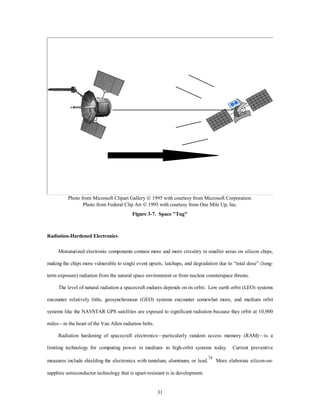 Photo from Microsoft Clipart Gallery Ó 1995 with courtesy from Microsoft Corporation. 
Photo from Federal Clip Art Ó 1995 with courtesy from One Mile Up, Inc. 
Figure 3-7. Space "Tug" 
31 
Radiation-Hardened Electronics 
Miniaturized electronic components contain more and more circuitry in smaller areas on silicon chips, 
making the chips more vulnerable to single event upsets, latchups, and degradation due to “total dose” (long-term 
exposure) radiation from the natural space environment or from nuclear counterspace threats. 
The level of natural radiation a spacecraft endures depends on its orbit. Low earth orbit (LEO) systems 
encounter relatively little, geosynchronous (GEO) systems encounter somewhat more, and medium orbit 
systems like the NAVSTAR GPS satellites are exposed to significant radiation because they orbit at 10,900 
miles—in the heart of the Van Allen radiation belts. 
Radiation hardening of spacecraft electronics—particularly random access memory (RAM)—is a 
limiting technology for computing power in medium- to high-orbit systems today. Current preventive 
measures include shielding the electronics with tantalum, aluminum, or lead.74 More elaborate silicon-on-sapphire 
semiconductor technology that is upset-resistant is in development. 
 