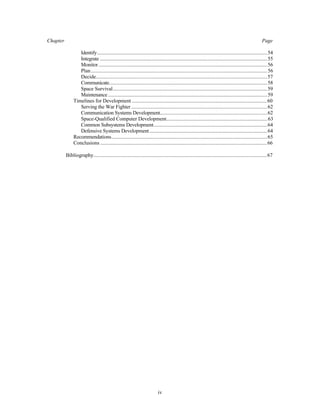 Chapter Page 
Identify..................................................................................................................................54 
Integrate ................................................................................................................................55 
Monitor .................................................................................................................................56 
Plan.......................................................................................................................................56 
Decide...................................................................................................................................57 
Communicate.........................................................................................................................58 
Space Survival......................................................................................................................59 
Maintenance..........................................................................................................................59 
Timelines for Development ........................................................................................................60 
Serving the War Fighter ........................................................................................................62 
Communication Systems Development..................................................................................62 
Space-Qualified Computer Development..............................................................................63 
Common Subsystems Development.......................................................................................64 
Defensive Systems Development ..........................................................................................64 
Recommendations.......................................................................................................................65 
Conclusions ................................................................................................................................66 
Bibliography.....................................................................................................................................67 
iv 
 