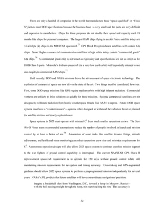 There are only a handful of companies in the world that manufacture these “space-qualified” or “Class 
S” parts to meet DOD specifications because the business base is very small and the parts are very difficult 
and expensive to manufacture. Chips for these purposes do not double their speed and capacity each 18 
months like chips for personal computers. The largest RAM chips flying in an Air Force satellite today are 
16-kilobyte (k) chips in the MILSTAR spacecraft.75 GPS Block II replenishment satellites will contain 64k 
chips. Some Hughes commercial communication satellites in high orbits today contain “commercial grade” 
64k chips.76 A commercial grade chip is not tested as rigorously and specifications are not as strict as for 
DOD Class S parts. Motorola’s Iridium spacecraft (in a very low earth orbit) will reportedly attempt to use 
32 
one-megabyte commercial RAM chips.77 
Until recently, DOD and NASA missions drove the advancement of space electronic technology. The 
explosion of commercial space use now drives the state of the art. Two things must be considered, however. 
First, some DOD space missions like GPS require medium orbits with high inherent radiation. Commercial 
ventures are unlikely to drive solutions as quickly for these missions. Second, commercial satellites are not 
designed to withstand radiation from hostile counterspace threats like ASAT weapons. Future DOD space 
systems must have a “countermeasure”—systems either designed to withstand the radiation threat or planned 
for satellite attrition and timely replenishment. 
Space systems in 2025 must operate with minimal C2 from much smaller operations crews. The New 
World Vistas team recommended automation to reduce the number of people involved in launch and mission 
control by at least a factor of ten.78 Automation of some tasks like satellite thruster firings, attitude 
adjustments, and health and status monitoring can reduce operations crew size and minimize requirements for 
C2. Autonomous operation designs will also allow 2025 space systems to continue seamless mission support 
to the war fighters if ground control capability is interrupted. The current NAVSTAR GPS Block II 
replenishment spacecraft requirement is to operate for 180 days without ground control while still 
maintaining mission requirements for navigation and timing accuracy. Crosslinking and GPS-augmented 
guidance should allow 2025 space systems to perform a preprogrammed mission independently for several 
years. NASA’s JPL predicts that future satellites will have extraordinary navigational precision. 
Imagine a basketball shot from Washington, D.C., toward a hoop in Moscow, Russia— 
with the ball passing straight through the hoop, not even touching the rim. This accuracy is 
 