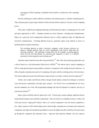 equivalent to NASA launching a basketball-sized satellite to rendezvous with a speeding 
comet.79 
One key technology to enable ambitious automation and autonomy goals is onboard computing power. 
These autonomy goals require larger onboard volatile and nonvolatile memory to increase overall computing 
33 
power. 
Fiber optic or light-based computing technology could dramatically improve computing power for earth 
and space applications in 2025. Computers perform two basic functions: switching and communications. 
Optics do a good job with communication functions and are widely employed today for high-data-rate 
terrestrial communications. Switching functions however, generally require some material or device to 
facilitate photon-to-photon interaction. 
The switching function in today’s electronic computers works because electrons are 
massive, charged particles that are easily manipulated with electric fields–thus the 
electronic transistor. The challenge of using optics for the computer switching function 
stems from the fact that photons are massless and chargeless so there is a difficult 
asymmetry in their properties and switching uses.80 
Nonlinear optical materials may offer some possibilities.81 One of the most promising approaches uses 
a device known as a self-electrooptical effect device (SEED).82 The interim step to optical computing in 
2025 is using optical preprocessing modules to operate in conjunction with existing electronic hardware—in 
effect, doing the communication portion of computing with optics and the switching portion with electronics. 
This interim approach can provide performance improvements over today’s entirely electronic approach.83 
Further, more simple and efficient software designs should employ commercial techniques to minimize 
costs and increase commonality with other space systems. New World Vistas recommended the Air Force 
drop the mandatory use of the Ada programming language and stop development of compilers and rely on 
commercial solutions.84 
Space system reliability must be improved as well. Current space systems undergo significant factory 
and prelaunch testing to meet reliability requirements. They rely heavily on redundant systems to reduce risk 
of the most serious “single point” failures—that is, if a critical component is lost, the mission capability is 
lost. Space systems in 2025 should employ more robust designs, maximum use of common and commercial 
components, and improved manufacturing methods to ensure the highest possible reliability from piece-parts 
up through the component and subsystem levels. Improved fault detection methods will also improve 
 