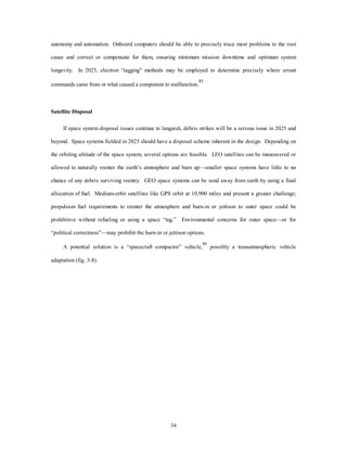 autonomy and automation. Onboard computers should be able to precisely trace most problems to the root 
cause and correct or compensate for them, ensuring minimum mission downtime and optimum system 
longevity. In 2025, electron “tagging” methods may be employed to determine precisely where errant 
commands came from or what caused a component to malfunction.85 
34 
Satellite Disposal 
If space system disposal issues continue to languish, debris strikes will be a serious issue in 2025 and 
beyond. Space systems fielded in 2025 should have a disposal scheme inherent in the design. Depending on 
the orbiting altitude of the space system, several options are feasible. LEO satellites can be maneuvered or 
allowed to naturally reenter the earth’s atmosphere and burn up—smaller space systems have little to no 
chance of any debris surviving reentry. GEO space systems can be send away from earth by using a final 
allocation of fuel. Medium-orbit satellites like GPS orbit at 10,900 miles and present a greater challenge; 
propulsion fuel requirements to reenter the atmosphere and burn-in or jettison to outer space could be 
prohibitive without refueling or using a space “tug.” Environmental concerns for outer space—or for 
“political correctness”—may prohibit the burn-in or jettison options. 
A potential solution is a “spacecraft compactor” vehicle,86 possibly a transatmospheric vehicle 
adaptation (fig. 3-8). 
 