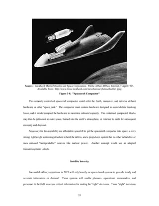 Source: Lockheed Martin Missiles and Space Corporation. Public Affairs Office, Internet, 5 April 1995. 
Available from: http://www.lmsc.lockheed.com/newsbureau/photos/shuttle1.jpeg 
Figure 3-8. "Spacecraft Compactor" 
This remotely controlled spacecraft compactor could orbit the Earth, maneuver, and retrieve defunct 
hardware or other “space junk.” The compactor must contain hardware designed to avoid debris breaking 
loose, and it should compact the hardware to maximize onboard capacity. The contained, compacted blocks 
may then be jettisoned to outer space, burned into the earth’s atmosphere, or returned to earth for subsequent 
35 
recovery and disposal. 
Necessary for this capability are affordable spacelift to get the spacecraft compactor into space, a very 
strong, lightweight containing structure to hold the debris, and a propulsion system that is either refuelable or 
uses onboard “unexpendable” sources like nuclear power. Another concept would use an adapted 
transatmospheric vehicle. 
Satellite Security 
Successful military operations in 2025 will rely heavily on space-based systems to provide timely and 
accurate information on demand. These systems will enable planners, operational commanders, and 
personnel in the field to access critical information for making the “right” decisions. These “right” decisions 
 