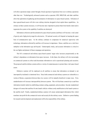 will allow operations tempo control through a broad spectrum of operations from war to military operations 
other than war. Technologically advanced systems such as spacenet, GPS, MILSTAR, and other satellites 
allow the exploitation of gathering and dissemination of information via space-based systems. Utilization of 
these spaced-based assets will drive new military doctrine designed to best exploit these capabilities. As 
reliance on these systems increases, it will become more important to protect them from hostile intent and to 
regenerate the system or the capability if satellites are destroyed. 
Information collection and dissemination by space-based systems (satellites) will become a vital center 
of gravity and a high priority target for adversaries. US national security will depend on keeping the space 
lines of communication open. As the military continues to compensate for numerical superiority with 
technology, information collected by satellites will increase in importance. Hence, satellites are a vital force 
multiplier in the information age and beyond. Uninterrupted, timely, and accurate information is critical to 
the war fighter and planner of future campaigns and operations. 
The US’s commercial and military space-based systems’ target value increases proportionally as the 
military’s dependence on information from space increases. In the future, the military will rely increasingly 
on commercial systems to collect and disseminate information to aid in operational planning and execution. 
The proposed satellite defense systems utilize a variety of countermeasures to protect these vital space-based 
36 
assets. 
Defensive systems will be employed on all satellites to ensure that information on demand is not 
interrupted by incidental or intentional force. Since both commercial and military systems are vulnerable to a 
variety of threats, cooperation between these two sectors will be mutually beneficial in many ways. First, 
standardization will increase interoperability between systems. This will facilitate connectivity to and from 
information transfer media by establishing common coding, equipment, and procedures. Second, standardized 
designs will ensure that satellites fit onto launch vehicles without costly modification to the launch system or 
the satellite itself. Finally, standardized defense systems will ensure uninterrupted information flow which 
translates into profit for the commercial sector and security for the military sector. Defensive system funding 
for research and development and employment will be the responsibility of the military. 
 