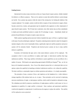 37 
Limiting Factors 
International law places many restrictions on the use of space-based weapon systems, whether intended 
for defensive or offensive purposes. There are two options to ensure that satellite defensive system designs 
are lawful. First, systems may operate within the intent of the existing laws by limiting the lethality of the 
weapons employed. For example, systems would not utilize weapons of mass destruction to negate a threat. 
Second, current laws, treaties, and agreements may be amended by the signatories to allow deployment of 
space-based weapon systems. The US must move cautiously, since other nations may use these amendments 
to deploy previously prohibited systems to counter the US advantage in space. Amendments should not 
promote the proliferation of weapons or ignite a space arms race. 
Public opinion regarding nuclear-powered vehicles launched into space will have a significant impact 
on the type of security technologies employed. If capsules containing nuclear materials cannot be designed to 
maintain integrity in the event of catastrophic failure, significantly improved satellite propulsion and power 
systems will be extremely limited. Propulsion and electrical power systems are key to many satellite 
defensive capabilities. 
Economics will determine the types and to what extent defensive systems will be employed. The 
assumption is that it is more cost-effective to employ small single- or dual-mission satellites than large 
multimission satellites. These large satellites with defensive system capabilities are not cost-effective for a 
number of reasons. With launch costs approaching approximately $20,000 per kilogram,87 they are far too 
heavy to be launched economically. Also, if one of the onboard systems fails or is destroyed, there are two 
options; replace the capability by launching an identical multimission satellite or do without the capability. 
The latter could have a catastrophic impact on military operations and readiness—it is simply unacceptable. 
The principles of mass, economy of force, and simplicity are the foundation for a viable defensive 
strategy regardless of the medium–land, sea, air, or space. These principles can be exercised in deploying 
microsat constellations of single- or dual-purpose satellites, which could be launched at substantial savings. 
The redundancy provided by numerous constellations of single-purpose satellites would ensure no loss or 
degradation in capability if a single satellite is destroyed. Since readiness and operational capabilities 
would not be degraded or compromised, it would decrease the urgency to replace the satellite. The satellite 
will be replaced as soon as practical. 
 