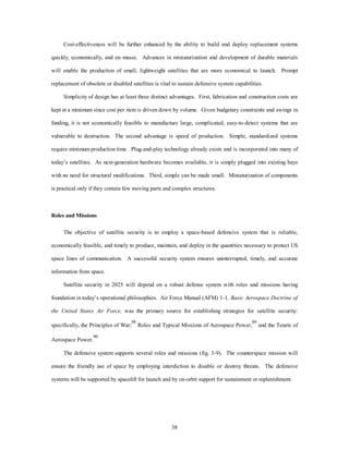 Cost-effectiveness will be further enhanced by the ability to build and deploy replacement systems 
quickly, economically, and en masse. Advances in miniaturization and development of durable materials 
will enable the production of small, lightweight satellites that are more economical to launch. Prompt 
replacement of obsolete or disabled satellites is vital to sustain defensive system capabilities. 
Simplicity of design has at least three distinct advantages. First, fabrication and construction costs are 
kept at a minimum since cost per item is driven down by volume. Given budgetary constraints and swings in 
funding, it is not economically feasible to manufacture large, complicated, easy-to-detect systems that are 
vulnerable to destruction. The second advantage is speed of production. Simple, standardized systems 
require minimum production time. Plug-and-play technology already exists and is incorporated into many of 
today’s satellites. As next-generation hardware becomes available, it is simply plugged into existing bays 
with no need for structural modifications. Third, simple can be made small. Miniaturization of components 
is practical only if they contain few moving parts and complex structures. 
38 
Roles and Missions 
The objective of satellite security is to employ a space-based defensive system that is reliable, 
economically feasible, and timely to produce, maintain, and deploy in the quantities necessary to protect US 
space lines of communication. A successful security system ensures uninterrupted, timely, and accurate 
information from space. 
Satellite security in 2025 will depend on a robust defense system with roles and missions having 
foundation in today’s operational philosophies. Air Force Manual (AFM) 1-1, Basic Aerospace Doctrine of 
the United States Air Force, was the primary source for establishing strategies for satellite security: 
specifically, the Principles of War;88 Roles and Typical Missions of Aerospace Power,89 and the Tenets of 
Aerospace Power.90 
The defensive system supports several roles and missions (fig. 3-9). The counterspace mission will 
ensure the friendly use of space by employing interdiction to disable or destroy threats. The defensive 
systems will be supported by spacelift for launch and by on-orbit support for sustainment or replenishment. 
 