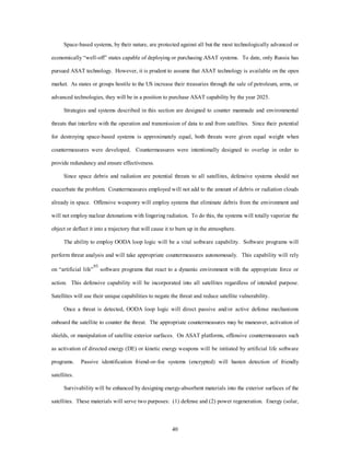 Space-based systems, by their nature, are protected against all but the most technologically advanced or 
economically “well-off” states capable of deploying or purchasing ASAT systems. To date, only Russia has 
pursued ASAT technology. However, it is prudent to assume that ASAT technology is available on the open 
market. As states or groups hostile to the US increase their treasuries through the sale of petroleum, arms, or 
advanced technologies, they will be in a position to purchase ASAT capability by the year 2025. 
Strategies and systems described in this section are designed to counter manmade and environmental 
threats that interfere with the operation and transmission of data to and from satellites. Since their potential 
for destroying space-based systems is approximately equal, both threats were given equal weight when 
countermeasures were developed. Countermeasures were intentionally designed to overlap in order to 
40 
provide redundancy and ensure effectiveness. 
Since space debris and radiation are potential threats to all satellites, defensive systems should not 
exacerbate the problem. Countermeasures employed will not add to the amount of debris or radiation clouds 
already in space. Offensive weaponry will employ systems that eliminate debris from the environment and 
will not employ nuclear detonations with lingering radiation. To do this, the systems will totally vaporize the 
object or deflect it into a trajectory that will cause it to burn up in the atmosphere. 
The ability to employ OODA loop logic will be a vital software capability. Software programs will 
perform threat analysis and will take appropriate countermeasures autonomously. This capability will rely 
on “artificial life”93 software programs that react to a dynamic environment with the appropriate force or 
action. This defensive capability will be incorporated into all satellites regardless of intended purpose. 
Satellites will use their unique capabilities to negate the threat and reduce satellite vulnerability. 
Once a threat is detected, OODA loop logic will direct passive and/or active defense mechanisms 
onboard the satellite to counter the threat. The appropriate countermeasures may be maneuver, activation of 
shields, or manipulation of satellite exterior surfaces. On ASAT platforms, offensive countermeasures such 
as activation of directed energy (DE) or kinetic energy weapons will be initiated by artificial life software 
programs. Passive identification friend-or-foe systems (encrypted) will hasten detection of friendly 
satellites. 
Survivability will be enhanced by designing energy-absorbent materials into the exterior surfaces of the 
satellites. These materials will serve two purposes: (1) defense and (2) power regeneration. Energy (solar, 
 