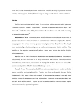 laser, radar) will be absorbed by the external materials and converted into energy to power the satellite’s 
operating defensive systems. If not needed immediately, the energy would be stored in batteries for later use. 
41 
Threats 
Satellites face two potential threats in space: (1) environmental (meteors, asteroids) and (2) man-made 
(space debris, offensive weapons). Approximately 2 million kg of man-made material orbits within 2,000 
km of earth.94 Add to this another 200 kg of meteoroid mass the same distance from earth and the probability 
of damage from impact is high.95 
Environmental Threat. Environmental threats include solid debris resulting from the disintegration or 
decomposition of celestial or man-made materials. Countermeasures will have to nullify the effect of kinetic 
energy expended from particles traversing space and impacting the satellite. Projectiles traveling through 
space reach ultra-high velocities, making even the smallest particle a potential threat to satellites. Tiny 
particles act like sandpaper eroding external surfaces whereas larger particles are capable of totally 
destroying a satellite. 
Radiation from any source–environmental or man-made—also poses a significant threat. Unlike kinetic 
energy damage, the effects of radiation are not always instantaneous. Like corrosion, radiation decomposes 
material in space, erodes surfaces, and undermines the integrity of the structures. The insidious nature of this 
erosion makes degradation difficult to detect until the damage is severe. 
Manmade Threats. This category includes deliberate actions taken against a space-based system for the 
purpose of disabling or degrading the satellite. Typically, these threats are designed to destroy or disable 
instantaneously. Their targets will have to be replaced. DE weapons are one example of a man-made threat 
employed to inflict an instantaneous effect or an insidious effect. Regardless of the speed with which they 
act, these threats must be countered. Any loss or delay in information transfer to the end-user will impose 
serious consequences on operational capabilities. 
 