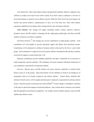 Ultra High Orbits. These orbits enhance defense and operational capability. Defense is enhanced, since 
satellites are simply out of reach of most ASAT systems. If an ASAT system is employed, it will have to 
travel great distances to maneuver into an offensive position. While the ASAT travels this extra distance, the 
satellite may activate defensive countermeasures or move out of the threat area. These orbits enhance 
operational capabilities by providing a better vantage point for some information collection. 
Active Defense. This strategy will employ distributed satellite systems, detection, maneuver, 
deception, decoys, and HK satellites. In keeping with the single-purpose philosophy, only Decoy and HK 
43 
satellites will possess an offensive capability. 
Distributed Satellites. 
96 This strategy uses several constellations of single-purpose satellites. Each 
constellation will work together to provide operational support and defense from specialized systems. 
Constellations will be deployed in a defensive formation similar to that used by the Navy’s carrier battle 
groups. Each constellation is comprised of several mission satellites surrounded by HK and decoy satellites 
to provide fire support to counter threats (fig. 3-10). 
Numerous constellations provide redundant capabilities and make it impossible for an adversary to 
totally incapacitate a specific capability. This redundancy will ensure continuous information transmission if 
one constellation is permanently or temporarily disabled. 
Detection. Mission, decoy, and HK satellites will posses detection capabilities to identify hostile 
threats in space or on the ground. Space-based threats will be identified as friend or foe through use of 
transponders fitted to all friendly commercial and military satellites. Ground threats, identified after 
initiation of hostile action, will be targeted and destroyed or temporarily incapacitated by utilizing onboard 
systems. Detection systems would utilize laser radar (LIDAR)97 to detect changes in atmospheric conditions 
or IR sensors to detect heat signatures from hostile platforms. Once a hostile threat is detected, each satellite 
takes the appropriate action based on capabilities. For example, mission satellites maneuver, decoy and HK 
satellites take offensive action. 
 