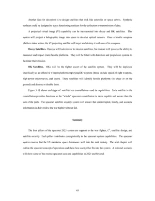 Another idea for deception is to design satellites that look like asteroids or space debris. Synthetic 
surfaces could be designed to act as functioning surfaces for the collection or transmission of data. 
A projected virtual image (VI) capability can be incorporated into decoy and HK satellites. This 
system will project a holographic image into space to deceive optical sensors. Once a hostile weapons 
platform takes action, the VI projecting satellite will target and destroy it with one of its weapons. 
Decoy Satellites. Decoys will look similar to mission satellites, but instead will possess the ability to 
maneuver and impact (ram) hostile platforms. They will be fitted with detection and propulsion systems to 
45 
facilitate their mission. 
HK Satellites. HKs will be the fighter escort of the satellite system. They will be deployed 
specifically as an offensive weapon platform employing DE weapons (these include speed-of-light weapons, 
high-power microwaves, and laser). These satellites will identify hostile platforms (in space or on the 
ground) and destroy or disable them. 
Figure 3-11 shows each type of satellite in a constellation—and its capabilities. Each satellite in the 
constellation provides functions so the “whole” spacenet constellation is more capable and secure than the 
sum of the parts. The spacenet satellite security system will ensure that uninterrupted, timely, and accurate 
information is delivered to the war fighter without fail. 
Summary 
The four pillars of the spacenet 2025 system are support to the war fighter, C3, satellite design, and 
satellite security. Each pillar contributes synergistically to the spacenet system capabilities. The spacenet 
system ensures that the US maintains space dominance well into the next century. The next chapter will 
outline the spacenet concept of operations and show how each pillar fits into the system. A notional scenario 
will show some of the routine spacenet uses and capabilities in 2025 and beyond. 
 