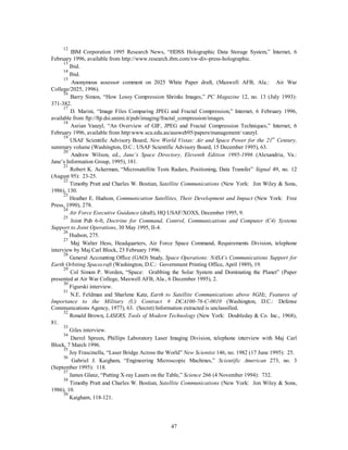12 IBM Corporation 1995 Research News, “HDSS Holographic Data Storage System,” Internet, 6 
February 1996, available from http://www.research.ibm.com/xw-div-press-holographic. 
13 Ibid. 
14 Ibid. 
15 Anonymous assessor comment on 2025 White Paper draft, (Maxwell AFB, Ala.: Air War 
47 
College/2025, 1996). 
16 Barry Simon, “How Lossy Compression Shrinks Images,” PC Magazine 12, no. 13 (July 1993): 
371-382. 
17 D. Marini, “Image Files Comparing JPEG and Fractal Compression,” Internet, 6 February 1996, 
available from ftp://ftp.dsi.unimi.it/pub/imaging/fractal_compression/images. 
18 Asrian Vanzyl, “An Overview of GIF, JPEG and Fractal Compression Techniques,” Internet, 6 
February 1996, available from http:www.scu.edu.au/ausweb95/papers/management/ vanzyl. 
19 USAF Scientific Advisory Board, New World Vistas: Air and Space Power for the 21st Century, 
summary volume (Washington, D.C.: USAF Scientific Advisory Board, 15 December 1995), 63. 
20 Andrew Wilson, ed., Jane’s Space Directory, Eleventh Edition 1995-1996 (Alexandria, Va.: 
Jane’s Information Group, 1995), 181. 
21 Robert K. Ackerman, “Microsatellite Tests Radars, Positioning, Data Transfer” Signal 49, no. 12 
(August 95): 23-25. 
22 Timothy Pratt and Charles W. Bostian, Satellite Communications (New York: Jon Wiley & Sons, 
1986), 130. 
23 Heather E. Hudson, Communication Satellites, Their Development and Impact (New York: Free 
Press, 1990), 278. 
24 
Air Force Executive Guidance (draft), HQ USAF/XOXS, December 1995, 9. 
25 Joint Pub 6-0, Doctrine for Command, Control, Communications and Computer (C4) Systems 
Support to Joint Operations, 30 May 1995, II-4. 
26 Hudson, 275. 
27 Maj Walter Hess, Headquarters, Air Force Space Command, Requirements Division, telephone 
interview by Maj Carl Block, 23 February 1996. 
28 General Accounting Office (GAO) Study, Space Operations: NASA’s Communications Support for 
Earth Orbiting Spacecraft (Washington, D.C.: Government Printing Office, April 1989), 19. 
29 Col Simon P. Worden, “Space: Grabbing the Solar System and Dominating the Planet” (Paper 
presented at Air War College, Maxwell AFB, Ala., 6 December 1995), 2. 
30 Figurski interview. 
31 N.E. Feldman and Sharlene Katz, Earth to Satellite Communications above 8GHz, Features of 
Importance to the Military (U) Contract # DCA100-76-C-0010 (Washington, D.C.: Defense 
Communications Agency, 1977), 63. (Secret) Information extracted is unclassified. 
32 Ronald Brown, LASERS, Tools of Modern Technology (New York: Doubleday & Co. Inc., 1968), 
81. 
33 Giles interview. 
34 Darrel Spreen, Phillips Laboratory Laser Imaging Division, telephone interview with Maj Carl 
Block, 7 March 1996. 
35 Joy Frascinella, “Laser Bridge Across the World” New Scientist 146, no. 1982 (17 June 1995): 25. 
36 Gabriel J. Kaigham, “Engineering Microscopic Machines,” Scientific American 273, no. 3 
(September 1995): 118. 
37 James Glanz, “Putting X-ray Lasers on the Table,” Science 266 (4 November 1994): 732. 
38 Timothy Pratt and Charles W. Bostian, Satellite Communications (New York: Jon Wiley & Sons, 
1986), 10. 
39 Kaigham, 118-121. 
 