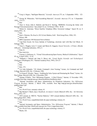 40 Craig A. Rogers, “Intelligent Materials,” Scientific American 273, no. 3 (September 1995): 122- 
48 
125. 
41 George M. Whitesides, “Self-Assembling Materials”, Scientific American 273, no. 3 (September 
1995): 114-117. 
42 Ibid. 
43 Peter A. Swan, John E. Hatlelid, and David E. Sterling, “IRIDIUM—Covering the Globe with 
Personal Telecommunications,” Spaceflight 34, no. 2 (February 1992): 46-48. 
44 Robert K. Ackerman, “Direct Satellite Telephony Offers Terrestrial Linkage,” Signal 49, no. 8 
(April 1995): 26. 
45 Ibid. 
46 John L. Petersen, The Road to 2015 (Corte Madera, Calif.: Wait Group Press, 1994), 193. 
47 Wilson, 200. 
48 IBM Corporation 1995 Research News (Online). 
49 Capt Rick Sward, Air Force Institute of Technology, electronic mail with Maj Carl Block, 16 
February 1996. 
50 Vince L. Wiggins, Larry T. Looper and Sheree K. Engquist, Neural Networks, A Primer, (Brooks 
AFB, Tex.: Armstrong Laboratory, 1991), 5. 
51 Pratt, 81. 
52 Hess interview. 
53 Clarence A. Robinson, Jr., “Virtual Teleconferencing Spurs Factory, Medical Collaboration,” Signal 
49, no. 8 (April 1995): 15-18. 
54 Nathaniel I. Durlach and Anne S. Mavor eds., Virtual Reality Scientific and Technological 
Challenges (Washington, D.C.: National Academy Press, 1995), 124-127. 
55 Ibid. 
56 Ibid. 
57 Ibid., 372. 
58 Col John Schmader, “US Atlantic Command’s Joint Training,” lecture, Air Command and Staff 
College, Maxwell AFB, Ala., 5 February 1996. 
59 Col Simon P. Worden, “Space: Grabbing the Solar System and Dominating the Planet,” lecture, Air 
War College, Maxwell AFB, Ala., 6 December 1995. 
60 Suzanne D’Mello, “New Millennium Program: A Brief History,” Internet, 12 November 1995, 
available from http://nmp.jpl.nasa.gov/about/briefhistory/briefhistory.html. 
61 National Aeronautics and Space Administration Jet Propulsion Laboratory, New Millennium 
Program Brochure, Internet, 2 March 1996, available from http://nmp.jpl.nasa.gov/about/brochure/ 
graphics/page-2.gif. 
62 Ibid. 
63 
New World Vistas, summary volume, 43. 
64 Maj Michael J. Muolo, Space Handbook; An Analyst’s Guide (Maxwell AFB, Ala.: Air University 
Press, 1993), 153. 
65 2025 concept, no. 900318, “Nuclear Batteries,” 2025 concept database (Maxwell AFB, Ala.: Air 
War College/2025, 1996). 
66 
New World Vistas, (unpublished draft, the space technology volume), 43. 
67 Ibid. 
68 National Aeronautics and Space Administration, “New Millennium Program,” Internet, 2 March 
1996, available from http://liftoff.msfc.nasa.gov/sts-75/tss-1r/apps/future.html. 
69 
New World Vistas, (unpublished draft, the space technology volume), 37. 
70 Muolo, 126. 
 