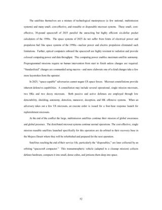 The satellites themselves are a mixture of technological masterpieces (a few national, multimission 
systems) and many small, cost-effective, and reusable or disposable microsat systems. These small, cost-effective, 
30-pound spacecraft of 2025 parallel the unexciting but highly efficient six-dollar pocket 
calculators of the 1990s. The space systems of 2025 do not suffer from limits of electrical power and 
propulsion fuel like space systems of the 1990s—nuclear power and electric propulsion eliminated such 
limitations. Further, optical computers onboard the spacecraft are highly resistant to radiation and provide 
colossal computing power and data throughput. This computing power enables maximum satellite autonomy. 
Preprogrammed missions require no human intervention from start to finish unless changes are required. 
“Standardized” changes are commanded using macros—and more elaborate one-of-a-kind changes take a few 
52 
more keystrokes from the operator. 
In 2025, “space-capable” adversaries cannot negate US space forces. Microsat constellations provide 
inherent defensive capabilities. A constellation may include several operational, single mission microsats, 
two HKs and two decoy microsats. Both passive and active defenses are employed through low 
detectability, shielding, autonomy, detection, maneuver, deception, and HK offensive systems. When an 
adversary takes out a few US microsats, an execute order is issued for a four-hour response launch for 
replenishment microsats. 
At the end of the conflict the large, multimission satellites continue their mission of global awareness 
and global presence. The distributed microsat systems continue normal operations. The cost-effective, single 
mission reusable satellites launched specifically for this operation are de-orbited to their recovery base in 
the Mojave Desert where they will be refurbished and prepared for the next operation. 
Satellites reaching the end of their service life, particularly the “disposables,” are later collected by an 
orbiting “spacecraft compactor.” This transatmospheric vehicle (adapted to a cleanup mission) collects 
defunct hardware, compacts it into small, dense cubes, and jettisons them deep into space. 
 
