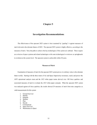 Chapter 5 
Investigation Recommendations 
The effectiveness of the spacenet 2025 system is best examined by “grading” it against measures of 
merit relevant to the alternate futures of 2025. The spacenet 2025 system is highly effective, according to the 
measures of merit. Next, the paths to achieve the key technologies of the system are outlined. These require 
an evolution of space systems and related technologies with some technological revolutions as springboards 
to evolution at the system level. The spacenet system is achievable within 30 years. 
Measures of Merit 
Examination of measures of merit for the spacenet 2025 system proves its military value in the alternate 
future worlds. Starting with the three tenets of Air and Space Superiority–awareness, reach, and power–the 
AFIT operational analysis team and the 2025 white paper teams derived over 100 force qualities and 
associated measures of merit to evaluate the 2025 white paper concepts. When the spacenet 2025 system 
was analyzed against all force qualities, the results showed 29 measures of merit from nine categories as 
53 
valid measurements for this system 
1. Ground Survival 
2. Identify 
3. Integrate 
4. Monitor 
5. Plan 
6. Decide 
7. Communicate 
8. Space Survival 
9. Maintenance in Space 
 