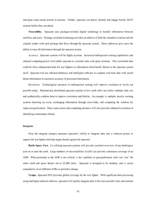 anticipate some enemy actions in advance. Further, spacenet can detect, identify and engage hostile ASAT 
55 
systems before they can attack. 
Traceability. Spacenet uses package-switched digital technology to transfer information between 
satellites and users. Package-switched technology provides an address of both the intended recipient and the 
original sender with each package that flows through the spacenet system. These addresses give users the 
ability to trace all information through the spacenet system. 
Accuracy. Spacenet systems will be highly accurate. Increased multispectral sensing capabilities and 
onboard computing power will enable spacenet to correlate data with great certainty. This correlated data 
could be force enhancement data for war fighters or information about hostile threats to the spacenet system 
itself. Spacenet will use onboard databases and intelligent software to compare real-time data with stored 
threat information to maximize accuracy of processed information. 
Resolution. Technological advances in multispectral sensing will improve resolution to levels not 
possible today. Miniaturized, distributed spacenet systems in low earth orbit can collect multiple data sets 
and synthetically combine them to improve resolution and fidelity. An example is multiple missile warning 
systems detecting an event, exchanging information through cross-links, and computing the solution for 
improved geolocation. These same sensor and computing advances will also provide enhanced resolution in 
identifying counterspace threats. 
Integrate 
Next, the integrate category measures spacenet’s ability to integrate data into a coherent picture to 
support the war fighter and help negate threats against the spacenet. 
Battle Space View. Co-orbiting spacenet systems will provide excellent overview of any battlespace 
area on or near the earth. Large numbers of microsatellites in LEO can provide continuous coverage of an 
AOR. When proximity to the AOR is not critical, a few satellites in geosynchronous orbit can “see” the 
entire earth and space theater out to 22,000 miles. Spacenet is designed to be modular, and is easily 
expanded to cover different AORs as priorities change. 
Tempo. Spacenet 2025 provides global coverage for the war fighter. With significant data processing 
using intelligent onboard software, spacenet will rapidly integrate data in the least possible time and transmit 
 