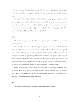 it to the users on demand. With unparalleled coverage of the earth from space, the spacenet system integrates 
and provides critical data to war fighters in advance of hostile enemy actions, maximizing the operations 
56 
tempo. 
Correlation. Using onboard databases and knowledge modeling, spacenet satellites and their 
accompanying defensive satellites will have access to historical information about missions, targets, and 
threats. Spacenet will make maximum use of historical data to correlate and process “raw” or real-time data 
and communicate the conclusions to the war fighters that need the data. The onboard computers “know” who 
needs particular data, and they filter information to avoid overload. 
Monitor 
The monitor category measures the ability of the spacenet system “owners” to track and control 
spacenet resources. 
Resources. The spacenet is a self-monitoring system. Spacenet communication nodes keep track of 
other nodes and terrestrial users to route communications traffic via the most efficient means, routing traffic 
around degraded or destroyed nodes. Further, the spacenet system can provide health and status data of any 
satellite in the system to the appropriate ground controllers worldwide. The spacenet system ensures the 
theater commander and individual ground controllers know the status of all theater space resources. The 
spacenet system does its own battle damage assessment. If a spacenet satellite or ground terminal is “alive,” 
the users will know it; appropriate operators are immediately notified if an asset is “killed.” 
Forces. Spacenet can track satellite controllers on the ground by locating controllers when they contact 
the spacenet. Protocols can “poll” the spacenet to ensure that in-theater controllers “check in” at selected 
times. Thus, we know that they are still alive and controlling their space assets. If a controller has not 
checked in, a replacement controller deploys immediately. 
Plan 
Next, the plan category measures how spacenet prepares for upcoming situations. 
 