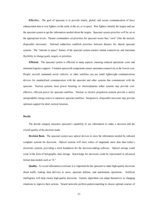 Effective. The goal of spacenet is to provide timely, global, and secure communication of force 
enhancement data to war fighters on the earth, in the air, or in space. War fighters identify the targets and use 
the spacenet system to get the information needed about the targets. Spacenet system priorities will be set at 
the appropriate levels. Theater commanders set priorities for spacenet assets they “own” (like the tactical, 
disposable microsats). National authorities establish priorities between theaters for shared spacenet 
systems. The “internet in space” feature of the spacenet system ensures instant connectivity and maximum 
57 
flexibility to change goals, targets, or priorities. 
Efficient. The spacenet system is efficient in many aspects, ensuring reduced operations costs and 
minimum logistics support. Common spacecraft components ensure maximum connectivity at the lowest cost. 
People, aircraft, unmanned aerial vehicles, or other satellites can use small lightweight communications 
devices for standardized communication with the spacenet and other systems that communicate with the 
spacenet. Nuclear systems, laser power beaming, or electrodynamic tether systems may provide cost-effective, 
efficient power for spacenet satellites. Nuclear or electric propulsion systems provide a nearly 
unexpendable energy source to maneuver spacenet satellites. Inexpensive, disposable microsats may provide 
optimum support for short, tactical missions. 
Decide 
The decide category measures spacenet’s capability to use information to make a decision and the 
overall quality of the decision made. 
Decision Basis. The spacenet system uses optical devices to store the information needed by onboard 
computer systems for decisions. Optical systems will store orders of magnitude more data than today’s 
electronic systems, providing a solid foundation for the decision-making software. Optical storage could 
come in the form of holographic data storage. Knowledge for decisions could be represented in advanced 
formal data models such as “Z.” 
Quality. To avoid information overload, it is important for the spacenet to make high-quality decisions 
about traffic routing, data delivery to users, spacenet defense, and autonomous operations. Artificial 
intelligence will help ensure high-quality decisions. Genetic algorithms can adapt themselves to changing 
situations to improve their actions. Neural networks perform pattern-matching to choose optimal courses of 
 