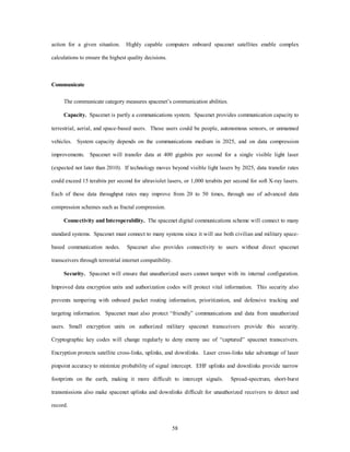 action for a given situation. Highly capable computers onboard spacenet satellites enable complex 
58 
calculations to ensure the highest quality decisions. 
Communicate 
The communicate category measures spacenet’s communication abilities. 
Capacity. Spacenet is partly a communications system. Spacenet provides communication capacity to 
terrestrial, aerial, and space-based users. Those users could be people, autonomous sensors, or unmanned 
vehicles. System capacity depends on the communications medium in 2025, and on data compression 
improvements. Spacenet will transfer data at 400 gigabits per second for a single visible light laser 
(expected not later than 2010). If technology moves beyond visible light lasers by 2025, data transfer rates 
could exceed 15 terabits per second for ultraviolet lasers, or 1,000 terabits per second for soft X-ray lasers. 
Each of these data throughput rates may improve from 20 to 50 times, through use of advanced data 
compression schemes such as fractal compression. 
Connectivity and Interoperability. The spacenet digital communications scheme will connect to many 
standard systems. Spacenet must connect to many systems since it will use both civilian and military space-based 
communication nodes. Spacenet also provides connectivity to users without direct spacenet 
transceivers through terrestrial internet compatibility. 
Security. Spacenet will ensure that unauthorized users cannot tamper with its internal configuration. 
Improved data encryption units and authorization codes will protect vital information. This security also 
prevents tampering with onboard packet routing information, prioritization, and defensive tracking and 
targeting information. Spacenet must also protect “friendly” communications and data from unauthorized 
users. Small encryption units on authorized military spacenet transceivers provide this security. 
Cryptographic key codes will change regularly to deny enemy use of “captured” spacenet transceivers. 
Encryption protects satellite cross-links, uplinks, and downlinks. Laser cross-links take advantage of laser 
pinpoint accuracy to minimize probability of signal intercept. EHF uplinks and downlinks provide narrow 
footprints on the earth, making it more difficult to intercept signals. Spread-spectrum, short-burst 
transmissions also make spacenet uplinks and downlinks difficult for unauthorized receivers to detect and 
record. 
 