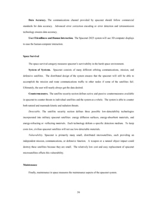 Data Accuracy. The communications channel provided by spacenet should follow commercial 
standards for data accuracy. Advanced error correction encoding or error detection and retransmission 
59 
technology ensures data accuracy. 
User Friendliness and Human Interaction. The Spacenet 2025 system will use 3D computer displays 
to ease the human-computer interaction. 
Space Survival 
The space survival category measures spacenet’s survivability in the harsh space environment. 
System of Systems. Spacenet consists of many different orbiting communications, mission, and 
defensive satellites. The distributed design of the system ensures that the spacenet will still be able to 
accomplish the mission and route communications traffic to other nodes if some of the satellites fail. 
Ultimately, the user will nearly always get the data desired. 
Countermeasures. The satellite security section defines active and passive countermeasures available 
in spacenet to counter threats to individual satellites and the system as a whole. The system is able to counter 
both natural and manmade kinetic and radiation threats. 
Detectable. The satellite security section defines three possible low-detectability technologies 
incorporated into military spacenet satellites: energy diffusion surfaces, energy-absorbent materials, and 
energy-refracting or -reflecting materials. Each technology defeats a specific detection medium. To keep 
costs low, civilian spacenet satellites will not use low-detectable materials. 
Vulnerability. Spacenet is primarily many small, distributed microsatellites, each providing an 
independent mission, communications, or defensive function. A weapon or a natural object impact could 
destroy these satellites because they are small. The relatively low cost and easy replacement of spacenet 
microsatellites offsets this vulnerability. 
Maintenance 
Finally, maintenance in space measures the maintenance aspects of the spacenet system. 
 