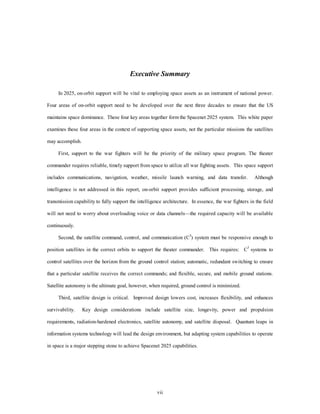 Executive Summary 
In 2025, on-orbit support will be vital to employing space assets as an instrument of national power. 
Four areas of on-orbit support need to be developed over the next three decades to ensure that the US 
maintains space dominance. These four key areas together form the Spacenet 2025 system. This white paper 
examines these four areas in the context of supporting space assets, not the particular missions the satellites 
vii 
may accomplish. 
First, support to the war fighters will be the priority of the military space program. The theater 
commander requires reliable, timely support from space to utilize all war fighting assets. This space support 
includes communications, navigation, weather, missile launch warning, and data transfer. Although 
intelligence is not addressed in this report, on-orbit support provides sufficient processing, storage, and 
transmission capability to fully support the intelligence architecture. In essence, the war fighters in the field 
will not need to worry about overloading voice or data channels—the required capacity will be available 
continuously. 
Second, the satellite command, control, and communication (C3) system must be responsive enough to 
position satellites in the correct orbits to support the theater commander. This requires: C3 systems to 
control satellites over the horizon from the ground control station; automatic, redundant switching to ensure 
that a particular satellite receives the correct commands; and flexible, secure, and mobile ground stations. 
Satellite autonomy is the ultimate goal, however, when required, ground control is minimized. 
Third, satellite design is critical. Improved design lowers cost, increases flexibility, and enhances 
survivability. Key design considerations include satellite size, longevity, power and propulsion 
requirements, radiation-hardened electronics, satellite autonomy, and satellite disposal. Quantum leaps in 
information systems technology will lead the design environment, but adapting system capabilities to operate 
in space is a major stepping stone to achieve Spacenet 2025 capabilities. 
 