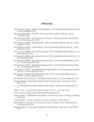 Bibliography 
2025 Concept, No. 200123. “Satellite to Satellite Refueling.” 2025 Concept Database (Maxwell AFB, Ala.: 
67 
Air War College/2025, 1996). 
2025 Concept, No. 200150. “TUGSAT.” 2025 Concept Database (Maxwell AFB, Ala.: Air War 
College/2025, 1996). 
2025 Concept, No. 200167. “S-130 Tactical Space Transport.” 2025 Concept Database (Maxwell AFB, 
Ala.: Air War College/2025, 1996). 
2025 Concept, No. 200209. “Refueling Satellite.” 2025 Concept Database (Maxwell AFB, Ala.: Air War 
College/2025, 1996). 
2025 Concept, No. 900318. “Nuclear Batteries.” 2025 Concept Database (Maxwell AFB, Ala.: Air War 
College/2025, 1996). 
2025 Concept, No. 900439. “Electrical Flow Tracking.” 2025 Concept Database (Maxwell AFB, Ala.: Air 
War College/2025, 1996). 
2025 Concept, No. 900448. “Space Debris Dust Buster.” 2025 Concept Database (Maxwell AFB, Ala.: Air 
War College/2025, 1996). 
2025 Concept, No. 900649. “Space Trash & Recycling Vehicle.” 2025 Concept Database (Maxwell AFB, 
Ala.: Air War College/2025, 1996). 
2025 Concept, No. 200134. “Debris Removal System (C083U).” 2025 Concept Database (Maxwell AFB, 
Ala.: Air War College/2025, 1996). 
2025 Concept, No. 200142. “Space Debris Collector/Zapper (C093U).” 2025 Concept Database (Maxwell 
AFB, Ala.: Air War College/2025, 1996). 
2025 Concept, No. 200183. “Space Waste-Buster ASAT (C131U).” 2025 Concept Database (Maxwell 
AFB, Ala.: Air War College/2025, 1996). 
2025 Alternate Futures white paper. 2025 Database (Maxwell AFB, Ala.: Air War College/2025, 1996). 
Ackerman, Robert K. “Direct Satellite Telephony Offers Terrestrial Linkage.” Signal 49, no. 8 (April 
1995): 26–29. 
———. “Microsatellite Tests Radars, Positioning, Data Transfer.” Signal 49, no. 12 (August 1995): 23– 
25. 
AFM 1-1. Basic Aerospace Doctrine of the United States Air Force. 2 vols., March 1992. 
Air Force Executive Guidance (draft), HQ USAF/XOXS, December 1995. 
Anselmo, Joseph C. “LIDAR Reads Air Drop Winds.” Aviation Week and Space Technology, 12 February 
1996, 94–96. 
Anselmo, Joseph C. “In Orbit.” Aviation Week and Space Technology, 11 March 1996, 65. 
Barnett, Jeffery R. Future War: An Assessment of Aerospace Campaigns in 2010. Maxwell AFB, Ala.: 
Air University Press, 1996. 
Braunberg, Andrew C. “Space-Based Telephone Service Nears Reality.” Signal 49, no. 8 (April 1995): 
31-33. 
 