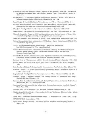 Kinnan, Capt Chris, and Capt Joanna Sobieski. “Space in the Air Operations Center (AOC), The Quest for 
the Seamless Integration of Space in War fighting Operations” Space Tactics Bulletin 2, no. 4 (Fall 
1995): 4-7. 
Lee, Maj James G. “Counterspace Operations and Information Dominance.” Master’s Thesis, School of 
Advanced Airpower Studies, Air University, Maxwell AFB, Ala., 1994. 
Lenat, Douglas B. “Artificial Intelligence.” Scientific American 273, no. 3 (September 1995): 62-64. 
Lockheed Martin Missiles and Space Corporation. Public Affairs Office. On-line, Internet, 5 April 1995, 
available from http://www.lmsc.lockheed.com/newsbureau/ photos/shuttle1.jpeg. 
Maes, Patti. “Intelligent Software.” Scientific American 273, no. 3 (September 1995): 66-68. 
Mahan, Alfred T. The Influence of Sea Power Upon History. New York: Dover Publications Inc., 1987. 
Marini, D. Image Files Comparing JPEG and Fractal Compression. On-line, Internet, 6 February 1996, 
available from ftp://ftp.dsi.unimi.it/pub/imaging/fractal_com-pression/images. 
Muolo, Maj Michael J. Space Handbook; An Analyst’s Guide. Maxwell AFB: Air University Press, 1993. 
National Aeronautics and Space Administration. FY95 Budgetary Report. Online, Internet,15 March 1996, 
69 
available from http://nasa.gov. 
———. New Millennium Program. Online, Internet, 2 March 1996, available from 
http://liftoff.msfc.nasa.gov/sts-75/tss-1r/apps/future.html. 
National Aeronautics and Space Administration Jet Propulsion Laboratory. New Millennium Program 
Brochure. Online, Internet, 2 March 1996, available from http://nmp.jpl. nasa.gov/About 
/Brochure/Graphics/page-2.gif. 
Neifeld, Mark A. Director, Optical Sciences Center, Department of Electrical and Computer Engineering, 
University of Arizona. Electronic mail to Maj Phil Simonsen, 23 February 1996. 
Patterson, David A. “Microprocessors in 2020.” Scientific American 273, no. 3 (September 1995): 48-51. 
Petersen, John L. The Road to 2015, Profiles of the Future. Corte Madera, Calif.: Waite Group Press, 
1994. 
Pratt, Timothy, and Charles W. Bostian. Satellite Communications. New York: Jon Wiley & Sons, 1986. 
Robinson, Clarence A., Jr. “Virtual Teleconferencing Spurs Factory, Medical Collaboration.” Signal 49, no. 
8 (April 1995): 15-18. 
Rogers, Craig A. “Intelligent Materials.” Scientific American 273, no. 3 (September 1995): 122-125. 
Schmader, Col John. “US Atlantic Command’s Joint Training.” Lecture, Air Command and Staff College, 
Maxwell AFB, Ala., 5 February 1996. 
Schneider, Barry R., and Lawrence E. Grinter, eds. Battlefield of the Future, 21st Century Warfare Issues. 
Maxwell AFB, Ala.: Air University Press, 1994. 
Schwartau, Winn. Information Warfare: Chaos on the Electronic Superhighway. New York: Thunder’s 
Mouth Press, 1994. 
Schwartz, Peter. The Art of the Long View. New York: Doubleday Publishing Group Inc., 1991. 
Shulsky, Abram M. Silent Warfare: Understanding the World of Intelligence. 2d ed. rev. by Gary Schmitt. 
McLean: Brassy’s, 1993. 
Simon, Barry. “How Lossy Compression Shrinks Images.” PC Magazine 12, no. 13 (July 1993): 371-382. 
SPACECAST 2020. Volume I, (June 1994). 
Spreen, Darrel. Phillips Laboratory Laser Imaging Division. Telephone interview by Maj Carl Block, 7 
March 1996. 
 