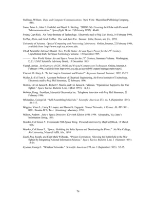 Stallings, William. Data and Computer Communications. New York: Macmillan Publishing Company, 
70 
1988. 
Swan, Peter A., John E. Hatlelid, and David E. Sterling. “IRIDIUM - Covering the Globe with Personal 
Telecommunications.” Spaceflight 34, no. 2 (February 1992): 46-48. 
Sward, Capt Rick. Air Force Institute of Technology. Electronic mail to Maj Carl Block, 16 February 1996. 
Toffler, Alvin, and Heidi Toffler. War and Anti-War. Boston: Little, Brown, and Co., 1993. 
University of Arizona. Optical Computing and Processing Laboratory. Online, Internet, 22 February 1996, 
available from http://www.ocpl.ece.arizona.edu. 
USAF Scientific Advisory Board. New World Vistas: Air and Space Power for the 21st Century. 
Unpublished draft, the Space Technology Volume. 15 December 1995. 
———. New World Vistas: Air and Space Power for the 21st Century, Summary Volume. Washington, 
D.C.: USAF Scientific Advisory Board, 15 December 1995. 
Vanzyl, Asrian. An Overview of GIF, JPEG and Fractal Compression Techniques. Online, Internet, 6 
February 1996, available from http:www.scu.edu.au/ausweb95/ papers/manage-ment/vanzyl. 
Vincent, 1Lt Gary A. “In the Loop in Command and Control.” Airpower Journal, Summer, 1992, 15-25. 
Wailes, Lt Col Tom S. Assistant Professor of Electrical Engineering, Air Force Institute of Technology. 
Electronic mail to Maj Phil Simonsen, 22 February 1996. 
Walton, Lt Col James R., Robert F. Morris, and Col James K. Feldman. “Operational Support to the War 
fighter.” Space Tactics Bulletin 2, no. 4 (Fall 1995): 12-14. 
Webber, Doug. President, Maverick Electronics Inc. Telephone interview with Maj Phil Simonsen, 23 
February 1996. 
Whitesides, George M. “Self-Assembling Materials.” Scientific American 273, no. 3, (September 1995): 
114-117. 
Wiggins, Vince L., Larry T. Looper, and Sheree K. Engquist. Neural Networks, A Primer. AL-TP-1991- 
0011, Brooks AFB, Tex.: Armstrong Laboratory, 1991. 
Wilson, Andrew. Jane’s Space Directory, Eleventh Edition 1995-1996. Alexandria, Va.: Jane’s 
Information Group, 1995. 
Worden, Col Simon P. Commander 50th Space Wing. Personal interview by Maj Carl Block, 13 March 
1996. 
Worden, Col Simon P. “Space: Grabbing the Solar System and Dominating the Planet.” Air War College, 
Air University, Maxwell AFB, Ala., 1995. 
Zaubi, Maj Joseph, and Capt Mark Wilbanks. “Project Correlation: Showing the Battlefield to the War 
fighter By Integrating National Information Sources.” Space Tactics Bulletin 2, no. 3 (Summer 1995): 
13-14. 
Zysman, George I. “Wireless Networks.” Scientific American 273, no. 3 (September 1995): 52-55. 
