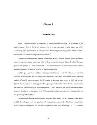 Chapter 1 
Introduction 
Alfred T. Mahan recognized the importance of lines-of-communication (LOC) in the vastness of the 
earth’s oceans. One of the Navy’s missions was to protect merchants traveling those sea LOCs. 
Additionally, “The government by its policy can favor the natural growth of a people’s industries and its 
tendencies to seek adventure and gain by way of the sea.”1 
US airpower and space power doctrine should follow a policy favoring the natural growth of space 
industries and promoting the security and safety of these commercial ventures. Research and development, 
policies, and guidance of a large-scale satellite C3 backbone system, used by both commercial and military 
sectors, will enhance the safety of the LOC for spaceborne platforms. 
In 2025, space operations will be a vital instrument of national power. On-orbit support will help 
determine the effectiveness and efficiency of space operations. This paper describes the desired operating 
methods of on-orbit support to ensure the US remains the dominant space power in 2025 and beyond. 
Specifically, the scope of on-orbit support in this paper begins with satellite release from the launch vehicle 
and ends with satellite disposal at mission termination. Launch operations and specific missions of space 
assets are the subjects of other papers in the 2025 research project and are referenced in this paper but are 
1 
not specifically addressed there. 
Two assumptions form the essential basis of this report. First, the US will be a dominant world power 
in 2025. Second, space assets and operations will increase in importance both militarily and commercially. 
In fact, commercial enterprises will lead the development of some space technology. As DOD continues 
 