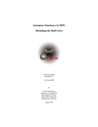 Aerospace Sanctuary in 2025: 
Shrinking the Bull’s-Eye 
A Research Paper 
Presented To 
Air Force 2025 
by 
Col M. Scott Mayes 
Maj Felix A. Zambetti III 
Maj Stephen G. Harris 
Maj Linda K. Fronczak 
Maj Samuel J. McCraw 
August 1996 
 