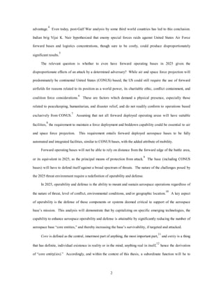 advantage.4 Even today, post-Gulf War analysis by some third world countries has led to this conclusion. 
Indian brig Vijai K. Nair hypothesized that enemy special forces raids against United States Air Force 
forward bases and logistics concentrations, though sure to be costly, could produce disproportionately 
2 
significant results.5 
The relevant question is whether to even have forward operating bases in 2025 given the 
disproportionate effects of an attack by a determined adversary? While air and space force projection will 
predominately be continental United States (CONUS) based, the US could still require the use of forward 
airfields for reasons related to its position as a world power, its charitable ethic, conflict containment, and 
coalition force considerations.6 These are factors which demand a physical presence, especially those 
related to peacekeeping, humanitarian, and disaster relief, and do not readily conform to operations based 
exclusively from CONUS.7 Assuming that not all forward deployed operating areas will have suitable 
facilities,8 the requirement to maintain a force deployment and beddown capability could be essential to air 
and space force projection. This requirement entails forward deployed aerospace bases to be fully 
automated and integrated facilities, similar to CONUS bases, with the added attribute of mobility. 
Forward operating bases will not be able to rely on distance from the forward edge of the battle area, 
or its equivalent in 2025, as the principal means of protection from attack.9 The base (including CONUS 
bases) will have to defend itself against a broad spectrum of threats. The nature of the challenges posed by 
the 2025 threat environment require a redefinition of operability and defense. 
In 2025, operability and defense is the ability to mount and sustain aerospace operations regardless of 
the nature of threat, level of conflict, environmental conditions, and/or geographic location.10 A key aspect 
of operability is the defense of those components or systems deemed critical to support of the aerospace 
base’s mission. This analysis will demonstrate that by capitalizing on specific emerging technologies, the 
capability to enhance aerospace operability and defense is attainable by significantly reducing the number of 
aerospace base “core entities,” and thereby increasing the base’s survivability, if targeted and attacked. 
Core is defined as the central, innermost part of anything, the most important part,11 and entity is a thing 
that has definite, individual existence in reality or in the mind; anything real in itself,12 hence the derivation 
of “core entity(ies).” Accordingly, and within the context of this thesis, a subordinate function will be to 
 