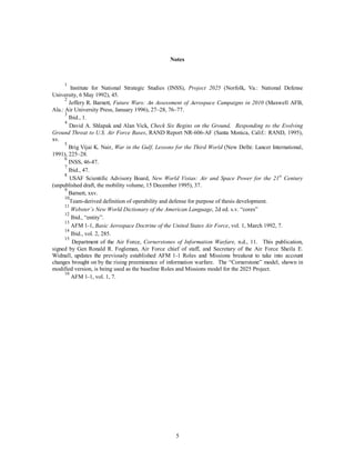 Notes 
1 Institute for National Strategic Studies (INSS), Project 2025 (Norfolk, Va.: National Defense 
5 
University, 6 May 1992), 45. 
2 Jeffery R. Barnett, Future Wars: An Assessment of Aerospace Campaigns in 2010 (Maxwell AFB, 
Ala.: Air University Press, January 1996), 27–28, 76–77. 
3 Ibid., 1. 
4 David A. Shlapak and Alan Vick, Check Six Begins on the Ground, Responding to the Evolving 
Ground Threat to U.S. Air Force Bases, RAND Report NR-606-AF (Santa Monica, Calif.: RAND, 1995), 
xv. 
5 Brig Vijai K. Nair, War in the Gulf, Lessons for the Third World (New Delhi: Lancer International, 
1991), 225–28. 
6 INSS, 46-47. 
7 Ibid., 47. 
8 USAF Scientific Advisory Board, New World Vistas: Air and Space Power for the 21st Century 
(unpublished draft, the mobility volume, 15 December 1995), 37. 
9 Barnett, xxv. 
10Team-derived definition of operability and defense for purpose of thesis development. 
11 
Webster’s New World Dictionary of the American Language, 2d ed. s.v. “cores” 
12 Ibid., “entity”. 
13 AFM 1-1, Basic Aerospace Doctrine of the United States Air Force, vol. 1, March 1992, 7. 
14 Ibid., vol. 2, 285. 
15 Department of the Air Force, Cornerstones of Information Warfare, n.d., 11. This publication, 
signed by Gen Ronald R. Fogleman, Air Force chief of staff, and Secretary of the Air Force Sheila E. 
Widnall, updates the previously established AFM 1-1 Roles and Missions breakout to take into account 
changes brought on by the rising preeminence of information warfare. The “Cornerstone” model, shown in 
modified version, is being used as the baseline Roles and Missions model for the 2025 Project. 
16 AFM 1-1, vol. 1, 7. 
 