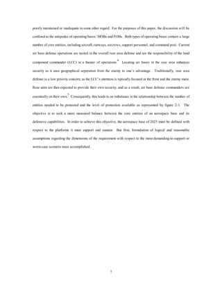 poorly maintained or inadequate in some other regard. For the purposes of this paper, the discussion will be 
confined to the antipodes of operating bases: MOBs and FOBs. Both types of operating bases contain a large 
number of core entities, including aircraft, runways, aircrews, support personnel, and command post. Current 
air base defense operations are nested in the overall rear area defense and are the responsibility of the land 
component commander (LCC) in a theater of operations.4 Locating air bases in the rear area enhances 
security as it uses geographical separation from the enemy to one’s advantage. Traditionally, rear area 
defense is a low priority concern, as the LCC’s attention is typically focused at the front and the enemy main. 
Rear units are then expected to provide their own security, and as a result, air base defense commanders are 
essentially on their own.5 Consequently, this leads to an imbalance in the relationship between the number of 
entities needed to be protected and the level of protection available as represented by figure 2-1. The 
objective is to seek a more measured balance between the core entities of an aerospace base and its 
defensive capabilities. In order to achieve this objective, the aerospace base of 2025 must be defined with 
respect to the platforms it must support and sustain. But first, formulation of logical and reasonable 
assumptions regarding the dimensions of the requirement with respect to the most-demanding-to-support or 
7 
worst-case scenario must accomplished. 
 