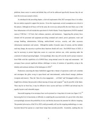 platforms, hence easier to sustain and defend, they will not be addressed specifically because they do not 
9 
meet the worst-case scenario criteria. 
As introduced in the preceding chapter, a derived requirement of the 2025 aerospace base is to reduce 
the core entities required to support the mission. Given this requirement, several assumptions are critical to 
the analysis. Although not all bases will be the same, the worst-case and possibly the most likely case is that 
base infrastructure will still include the equivalent of a North Atlantic Treaty Organization (NATO) standard 
runway (7,500 feet × 125 feet), fuel, ordnance, operators, and maintainers. Supporting this primary force 
element will be personnel and equipment providing command and control, power generation, water and 
sewage handling, administration, billeting, medical/dental services, security, and other necessary 
infrastructure maintainers and systems. Although the number of people, types of systems, and the methods 
used may change, the necessity to perform these functions should still exist. On CONUS bases of 2025, it 
may be necessary to protect high-value assets at a near-zero attrition rate, while operating under the 
constraint of reduced operating budgets. Correspondingly, there may still exist the need to project airpower 
from FOBs with like capabilities of a CONUS base, using minimal assets for setup and sustainment. All 
aerospace bases present significant defense challenges in terms of retention of operability owing to the 
lethality and nonlinear attributes of the battlespace in 2025.8 
Predictions concerning the future battlefield suggest that a theater of operations could well constitute 
and encompass the globe owing to space-based and intercontinental, surface-based strategic platforms 
(weapons and sensors). Thus, the “idea of a close engagement . . . will fade” and “disengaged conflict, a war 
fought from a distance that proceeds without massing of troops and weapons”9 may be possible in the future. 
There may be no front line, it may be difficult to have secrets and bases in CONUS and abroad may be 
equally lucrative and vulnerable targets. 
Successful targeting of an aerospace base can be pictured as a long chain of events (see figure 2-2).10 
Increasing the level of uncertainty or difficulty in completing the associated tasks of a given link in the chain 
correspondingly increases the probability of error and thereby decreases the potential for effective targeting. 
The potential adversaries of the US in 2025 could presumably still use this targeting methodology or a near-facsimile 
thereof but operate at a much faster tempo than currently possible. Essentially, anything that sits 
 