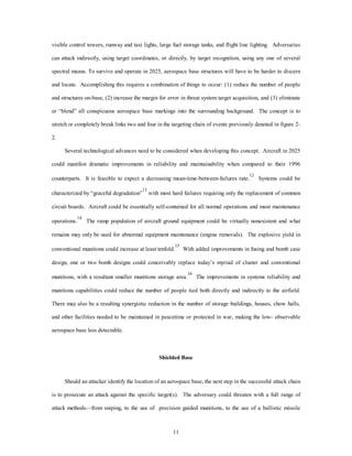 visible control towers, runway and taxi lights, large fuel storage tanks, and flight line lighting. Adversaries 
can attack indirectly, using target coordinates, or directly, by target recognition, using any one of several 
spectral means. To survive and operate in 2025, aerospace base structures will have to be harder to discern 
and locate. Accomplishing this requires a combination of things to occur: (1) reduce the number of people 
and structures on-base, (2) increase the margin for error in threat system target acquisition, and (3) eliminate 
or “blend” all conspicuous aerospace base markings into the surrounding background. The concept is to 
stretch or completely break links two and four in the targeting chain of events previously denoted in figure 2- 
11 
2. 
Several technological advances need to be considered when developing this concept. Aircraft in 2025 
could manifest dramatic improvements in reliability and maintainability when compared to their 1996 
counterparts. It is feasible to expect a decreasing mean-time-between-failures rate.12 Systems could be 
characterized by “graceful degradation”13 with most hard failures requiring only the replacement of common 
circuit boards. Aircraft could be essentially self-contained for all normal operations and most maintenance 
operations.14 The ramp population of aircraft ground equipment could be virtually nonexistent and what 
remains may only be used for abnormal equipment maintenance (engine removals). The explosive yield in 
conventional munitions could increase at least tenfold.15 With added improvements in fusing and bomb case 
design, one or two bomb designs could conceivably replace today’s myriad of cluster and conventional 
munitions, with a resultant smaller munitions storage area.16 The improvements in systems reliability and 
munitions capabilities could reduce the number of people tied both directly and indirectly to the airfield. 
There may also be a resulting synergistic reduction in the number of storage buildings, houses, chow halls, 
and other facilities needed to be maintained in peacetime or protected in war, making the low- observable 
aerospace base less detectable. 
Shielded Base 
Should an attacker identify the location of an aerospace base, the next step in the successful attack chain 
is to prosecute an attack against the specific target(s). The adversary could threaten with a full range of 
attack methods—from sniping, to the use of precision guided munitions, to the use of a ballistic missile 
 