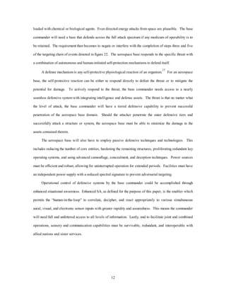 loaded with chemical or biological agents. Even directed energy attacks from space are plausible. The base 
commander will need a base that defends across the full attack spectrum if any modicum of operability is to 
be retained. The requirement then becomes to negate or interfere with the completion of steps three and five 
of the targeting chain of events denoted in figure 22. The aerospace base responds to the specific threat with 
a combination of autonomous and human-initiated self-protection mechanisms to defend itself. 
A defense mechanism is any self-protective physiological reaction of an organism.17 For an aerospace 
base, the self-protective reaction can be either to respond directly to defeat the threat or to mitigate the 
potential for damage. To actively respond to the threat, the base commander needs access to a nearly 
seamless defensive system with integrating intelligence and defense assets. The thrust is that no matter what 
the level of attack, the base commander will have a tiered defensive capability to prevent successful 
penetration of the aerospace base domain. Should the attacker penetrate the outer defensive tiers and 
successfully attack a structure or system, the aerospace base must be able to minimize the damage to the 
12 
assets contained therein. 
The aerospace base will also have to employ passive defensive techniques and technologies. This 
includes reducing the number of core entities, hardening the remaining structures, proliferating redundant key 
operating systems, and using advanced camouflage, concealment, and deception techniques. Power sources 
must be efficient and robust, allowing for uninterrupted operation for extended periods. Facilities must have 
an independent power supply with a reduced spectral signature to prevent adversarial targeting. 
Operational control of defensive systems by the base commander could be accomplished through 
enhanced situational awareness. Enhanced SA, as defined for the purpose of this paper, is the enabler which 
permits the “human-in-the-loop” to correlate, decipher, and react appropriately to various simultaneous 
aural, visual, and electronic sensor inputs with greater rapidity and assuredness. This means the commander 
will need full and unfettered access to all levels of information. Lastly, and to facilitate joint and combined 
operations, sensory and communication capabilities must be survivable, redundant, and interoperable with 
allied nations and sister services. 
 