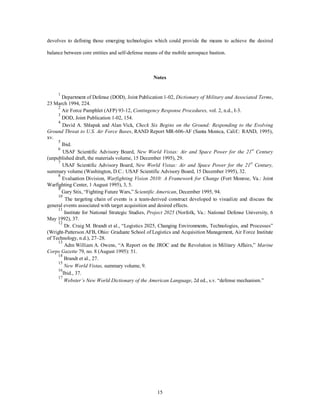 devolves to defining those emerging technologies which could provide the means to achieve the desired 
balance between core entities and self-defense means of the mobile aerospace bastion. 
Notes 
1 Department of Defense (DOD), Joint Publication 1-02, Dictionary of Military and Associated Terms, 
15 
23 March 1994, 224. 
2 Air Force Pamphlet (AFP) 93-12, Contingency Response Procedures, vol. 2, n.d., I-3. 
3 DOD, Joint Publication 1-02, 154. 
4 David A. Shlapak and Alan Vick, Check Six Begins on the Ground: Responding to the Evolving 
Ground Threat to U.S. Air Force Bases, RAND Report MR-606-AF (Santa Monica, Calif.: RAND, 1995), 
xv. 
5 Ibid. 
6 USAF Scientific Advisory Board, New World Vistas: Air and Space Power for the 21st Century 
(unpublished draft, the materials volume, 15 December 1995), 29. 
7 USAF Scientific Advisory Board, New World Vistas: Air and Space Power for the 21st Century, 
summary volume (Washington, D.C.: USAF Scientific Advisory Board, 15 December 1995), 32. 
8 Evaluation Division, Warfighting Vision 2010: A Framework for Change (Fort Monroe, Va.: Joint 
Warfighting Center, 1 August 1995), 3, 5. 
9 Gary Stix, “Fighting Future Wars,” Scientific American, December 1995, 94. 
10 The targeting chain of events is a team-derived construct developed to visualize and discuss the 
general events associated with target acquisition and desired effects. 
11 Institute for National Strategic Studies, Project 2025 (Norfolk, Va.: National Defense University, 6 
May 1992), 37. 
12 Dr. Craig M. Brandt et al., “Logistics 2025, Changing Environments, Technologies, and Processes” 
(Wright-Patterson AFB, Ohio: Graduate School of Logistics and Acquisition Management, Air Force Institute 
of Technology, n.d.), 27–28. 
13 Adm William A. Owens, “A Report on the JROC and the Revolution in Military Affairs,” Marine 
Corps Gazette 79, no. 8 (August 1995): 51. 
14 Brandt et al., 27. 
15 
New World Vistas, summary volume, 9. 
16Ibid., 37. 
17 
Webster’s New World Dictionary of the American Language, 2d ed., s.v. “defense mechanism.” 
 