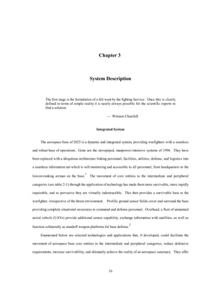 Chapter 3 
System Description 
The first stage is the formulation of a felt want by the fighting Service. Once this is clearly 
defined in terms of simple reality it is nearly always possible for the scientific experts to 
find a solution. 
— Winston Churchill 
Integrated System 
The aerospace base of 2025 is a dynamic and integrated system, providing warfighters with a seamless 
and robust base of operations. Gone are the stovepiped, manpower-intensive systems of 1996. They have 
been replaced with a ubiquitous architecture linking personnel, facilities, utilities, defense, and logistics into 
a seamless information net which is self-monitoring and accessible to all personnel, from headquarters to the 
lowest-ranking airman on the base.1 The movement of core entities to the intermediate and peripheral 
categories (see table 2-1) through the application of technology has made them more survivable, more rapidly 
repairable, and so pervasive they are virtually indestructible. This then provides a survivable base to the 
warfighter, irrespective of the threat environment. Prolific ground sensor fields cover and surround the base 
providing complete situational awareness to command and defense personnel. Overhead, a fleet of unmanned 
aerial vehicle (UAVs) provide additional sensor capability, exchange information with satellites, as well as 
function collaterally as standoff weapon platforms for base defense.2 
Enumerated below are selected technologies and applications that, if developed, could facilitate the 
movement of aerospace base core entities to the intermediate and peripheral categories, reduce defensive 
requirements, increase survivability, and ultimately achieve the reality of an aerospace sanctuary. They offer 
16 
 
