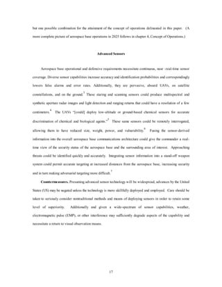 but one possible combination for the attainment of the concept of operations delineated in this paper. (A 
more complete picture of aerospace base operations in 2025 follows in chapter 4, Concept of Operations.) 
Advanced Sensors 
Aerospace base operational and defensive requirements necessitate continuous, near -real-time sensor 
coverage. Diverse sensor capabilities increase accuracy and identification probabilities and correspondingly 
lowers false alarms and error rates. Additionally, they are pervasive, aboard UAVs, on satellite 
constellations, and on the ground.3 These staring and scanning sensors could produce multispectral and 
synthetic aperture radar images and light detection and ranging returns that could have a resolution of a few 
centimeters.4 The UAVs “[could] deploy low-altitude or ground-based chemical sensors for accurate 
discrimination of chemical and biological agents.”5 These same sensors could be remotely interrogated, 
allowing them to have reduced size, weight, power, and vulnerability.6 Fusing the sensor-derived 
information into the overall aerospace base communications architecture could give the commander a real-time 
view of the security status of the aerospace base and the surrounding area of interest. Approaching 
threats could be identified quickly and accurately. Integrating sensor information into a stand-off weapon 
system could permit accurate targeting at increased distances from the aerospace base, increasing security 
and in turn making adversarial targeting more difficult.7 
Countermeasures. Presuming advanced sensor technology will be widespread, advances by the United 
States (US) may be negated unless the technology is more skillfully deployed and employed. Care should be 
taken to seriously consider nontraditional methods and means of deploying sensors in order to retain some 
level of superiority. Additionally and given a wide-spectrum of sensor capabilities, weather, 
electromagnetic pulse (EMP), or other interference may sufficiently degrade aspects of the capability and 
17 
necessitate a return to visual observation means. 
 