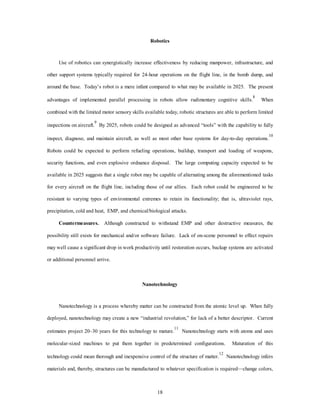 Robotics 
Use of robotics can synergistically increase effectiveness by reducing manpower, infrastructure, and 
other support systems typically required for 24-hour operations on the flight line, in the bomb dump, and 
around the base. Today’s robot is a mere infant compared to what may be available in 2025. The present 
advantages of implemented parallel processing in robots allow rudimentary cognitive skills.8 When 
combined with the limited motor sensory skills available today, robotic structures are able to perform limited 
inspections on aircraft.9 By 2025, robots could be designed as advanced “tools” with the capability to fully 
inspect, diagnose, and maintain aircraft, as well as most other base systems for day-to-day operations.10 
Robots could be expected to perform refueling operations, buildup, transport and loading of weapons, 
security functions, and even explosive ordnance disposal. The large computing capacity expected to be 
available in 2025 suggests that a single robot may be capable of alternating among the aforementioned tasks 
for every aircraft on the flight line, including those of our allies. Each robot could be engineered to be 
resistant to varying types of environmental extremes to retain its functionality; that is, ultraviolet rays, 
precipitation, cold and heat, EMP, and chemical/biological attacks. 
Countermeasures. Although constructed to withstand EMP and other destructive measures, the 
possibility still exists for mechanical and/or software failure. Lack of on-scene personnel to effect repairs 
may well cause a significant drop in work productivity until restoration occurs, backup systems are activated 
18 
or additional personnel arrive. 
Nanotechnology 
Nanotechnology is a process whereby matter can be constructed from the atomic level up. When fully 
deployed, nanotechnology may create a new “industrial revolution,” for lack of a better descriptor. Current 
estimates project 20–30 years for this technology to mature.11 Nanotechnology starts with atoms and uses 
molecular-sized machines to put them together in predetermined configurations. Maturation of this 
technology could mean thorough and inexpensive control of the structure of matter.12 Nanotechnology infers 
materials and, thereby, structures can be manufactured to whatever specification is required—change colors, 
 