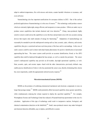 adapt to ambient temperatures, flex with stresses and strains, counter harmful vibrations or resonance, and 
19 
even self-erect. 
Nanotechnology also has important ramifications for aerospace defense in 2025. One of the earliest 
predicted applications of nanotechnology is in the area of sensors.13 This technology could produce sensors 
which are extremely lightweight, energy efficient, and inexpensive to mass-produce. Efforts are under way to 
produce sensor capabilities that include chemical and virus detection.14 Cheap, mass-produced, highly 
sensitive sensors could convey the capability to cover the base and perimeter area with very accurate sensing 
devices that require only small amounts of energy for functioning.15 Adaptations of nanotechnology can 
reasonably be extended to provide multispectral sensing such as; heat, acoustic, optic, olfactory, and seismic 
capabilities that give a sensitized and near-real-time picture of the base and its surroundings. In the area of 
smell, sensors could be used to detect individual human pheromones for positive identification of personnel 
approaching the base. The sensor system could provide an accurate identification, friend, or foe (IFF) 
capability that could be deployed throughout the base proper, as well as outside the perimeter. The sensor 
system’s multispectral capability may provide an all-weather, day/night operational capability, as well. 
Heat, acoustic, optic, and seismic inputs—fused with the other characteristics previously defined—may 
enable precise identification of what or who has penetrated the sensor area, thereby eliminating false alarms 
but, more importantly, enable the appropriately tailored security response.16 
Microelectromechanical Systems (MEMS) 
MEMS are the products of combining miniaturized mechanical and electronic components in sizes no 
larger than postage stamps.17 MEMS could potentially afford increased capability, hence greater operability, 
while simultaneously reducing the volume required to deploy the specified capability.18 For example, 
Westinghouse Science and Technology Center has reduced a 50-pound bench top spectrometer to the size of a 
calculator. Application of this type of technology could result in inexpensive nuclear, biological, and 
chemical contamination detection on the battlefield.19 Small, mass-produced sensors may make biological 
and chemical detection affordable, easy to deploy, and difficult to counter. 
 