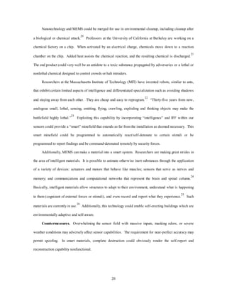 Nanotechnology and MEMS could be merged for use in environmental cleanup, including cleanup after 
a biological or chemical attack.20 Professors at the University of California at Berkeley are working on a 
chemical factory on a chip. When activated by an electrical charge, chemicals move down to a reaction 
chamber on the chip. Added heat assists the chemical reaction, and the resulting chemical is discharged.21 
The end product could very well be an antidote to a toxic substance propagated by adversaries or a lethal or 
nonlethal chemical designed to control crowds or halt intruders. 
Researchers at the Massachusetts Institute of Technology (MIT) have invented robots, similar to ants, 
that exhibit certain limited aspects of intelligence and differentiated specialization such as avoiding shadows 
and staying away from each other. They are cheap and easy to reprogram.22 “Thirty-five years from now, 
analogous small, lethal, sensing, emitting, flying, crawling, exploding and thinking objects may make the 
battlefield highly lethal.”23 Exploiting this capability by incorporating “intelligence” and IFF within our 
sensors could provide a “smart” minefield that extends as far from the installation as deemed necessary. This 
smart minefield could be programmed to automatically react/self-detonate to certain stimuli or be 
programmed to report findings and be command-detonated remotely by security forces. 
Additionally, MEMS can make a material into a smart system. Researchers are making great strides in 
the area of intelligent materials. It is possible to animate otherwise inert substances through the application 
of a variety of devices: actuators and motors that behave like muscles; sensors that serve as nerves and 
memory; and communications and computational networks that represent the brain and spinal column.24 
Basically, intelligent materials allow structures to adapt to their environment, understand what is happening 
to them (cognizant of external forces or stimuli), and even record and report what they experience.25 Such 
materials are currently in use.26 Additionally, this technology could enable self-erecting buildings which are 
20 
environmentally adaptive and self-aware. 
Countermeasures. Overwhelming the sensor field with massive inputs, masking odors, or severe 
weather conditions may adversely affect sensor capabilities. The requirement for near-perfect accuracy may 
permit spoofing. In smart materials, complete destruction could obviously render the self-report and 
reconstruction capability nonfunctional. 
 