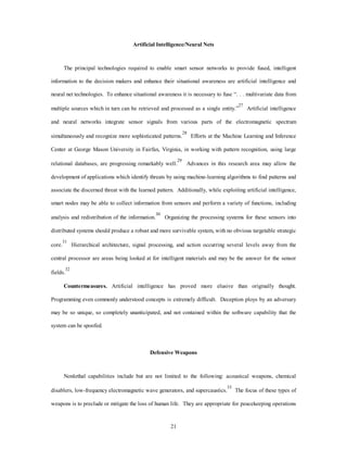 Artificial Intelligence/Neural Nets 
The principal technologies required to enable smart sensor networks to provide fused, intelligent 
information to the decision makers and enhance their situational awareness are artificial intelligence and 
neural net technologies. To enhance situational awareness it is necessary to fuse “. . . multivariate data from 
multiple sources which in turn can be retrieved and processed as a single entity.”27 Artificial intelligence 
and neural networks integrate sensor signals from various parts of the electromagnetic spectrum 
simultaneously and recognize more sophisticated patterns.28 Efforts at the Machine Learning and Inference 
Center at George Mason University in Fairfax, Virginia, in working with pattern recognition, using large 
relational databases, are progressing remarkably well.29 Advances in this research area may allow the 
development of applications which identify threats by using machine-learning algorithms to find patterns and 
associate the discerned threat with the learned pattern. Additionally, while exploiting artificial intelligence, 
smart nodes may be able to collect information from sensors and perform a variety of functions, including 
analysis and redistribution of the information.30 Organizing the processing systems for these sensors into 
distributed systems should produce a robust and more survivable system, with no obvious targetable strategic 
core.31 Hierarchical architecture, signal processing, and action occurring several levels away from the 
central processor are areas being looked at for intelligent materials and may be the answer for the sensor 
21 
fields.32 
Countermeasures. Artificial intelligence has proved more elusive than originally thought. 
Programming even commonly understood concepts is extremely difficult. Deception ploys by an adversary 
may be so unique, so completely unanticipated, and not contained within the software capability that the 
system can be spoofed. 
Defensive Weapons 
Nonlethal capabilities include but are not limited to the following: acoustical weapons, chemical 
disablers, low-frequency electromagnetic wave generators, and supercaustics.33 The focus of these types of 
weapons is to preclude or mitigate the loss of human life. They are appropriate for peacekeeping operations 
 