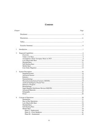 Contents 
Chapter Page 
Disclaimer..........................................................................................................................................ii 
Illustrations........................................................................................................................................iv 
Tables.................................................................................................................................................v 
Executive Summary ...........................................................................................................................vi 
1 Introduction...........................................................................................................................................1 
2 Required Capabilities ...........................................................................................................................6 
Overview......................................................................................................................................6 
Today’s Air Base..........................................................................................................................6 
Assumptions About Aerospace Bases in 2025..............................................................................8 
Low-Observable Base................................................................................................................10 
Shielded Base.............................................................................................................................11 
Self-Healing Base.......................................................................................................................13 
Mobile Base ...............................................................................................................................13 
Core Entity Migration .................................................................................................................13 
3 System Description .............................................................................................................................16 
Integrated System........................................................................................................................16 
Advanced Sensors ......................................................................................................................17 
Robotics......................................................................................................................................18 
Nanotechnology ..........................................................................................................................18 
Microelectromechanical Systems (MEMS) ................................................................................19 
Artificial Intelligence/Neural Nets .............................................................................................21 
Defensive Weapons ....................................................................................................................21 
Biotechnology.............................................................................................................................22 
Super Quantum Interference Devices (SQUID)...........................................................................23 
Advanced Materials....................................................................................................................24 
Holography .................................................................................................................................25 
Power .........................................................................................................................................26 
4 Concept of Operations ........................................................................................................................30 
Introduction.................................................................................................................................31 
Day-to-Day Operations...............................................................................................................31 
Low-Observable Base................................................................................................................34 
Shielded Base.............................................................................................................................34 
Self-Healing Base.......................................................................................................................37 
Mobile Base ...............................................................................................................................39 
Phase I—Deployment............................................................................................................39 
Phase II—Force Beddown....................................................................................................41 
Phase III—Sustainment .........................................................................................................42 
iii 
 